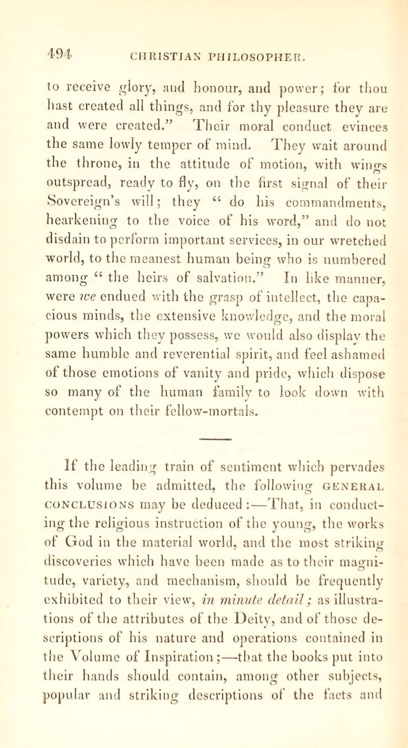 to receive glory, and honour, and power; for thou hast created all things, and for thy pleasure they are and were created.” Their moral conduct evinces the same lowly temper of mind. They wait around the throne, in the attitude of motion, with wino-s j outspread, ready to fly, on the first signal of their Sovereign’s will; they “ do his commandments, hearkening to the voice of his word,” and do not disdain to perform important services, in our wretched world, to the meanest human being who is numbered among “ the heirs of salvation.” In like manner, were we endued with the grasp of intellect, the capa- cious minds, the extensive knowledge, and the moral powers which they possess, we would also display the same humble and reverential spirit, and feel ashamed of those emotions of vanity and pride, which dispose so many of the human family to look down with contempt on their fellow-mortals. If the leading train of sentiment which pervades this volume be admitted, the following general conclusions may be deduced:—That, in conduct- ing the religious instruction of the young, the works of God in the material world, and the most striking discoveries which have been made as to their magni- tude, variety, and mechanism, should be frequently exhibited to their view, in minute detail; as illustra- tions of the attributes of the Deity, and of those de- scriptions of his nature and operations contained in the Volume of Inspiration;—that the books put into their hands should contain, among other subjects, popular and striking descriptions of the facts and