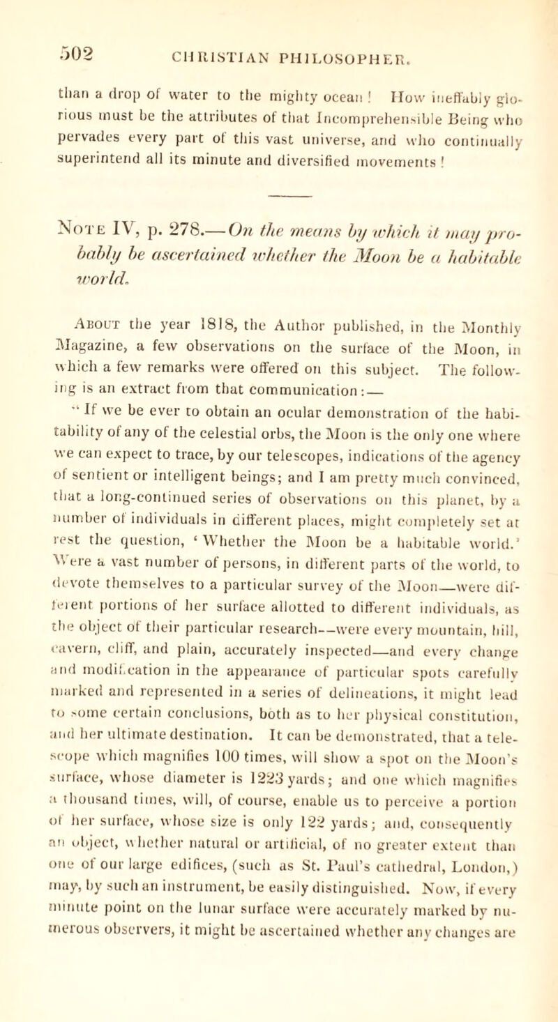 than a drop of water to the mighty ocean ! How ineffably glo- rious must be the attributes of that Incomprehensible Being who pervades every part ot this vast universe, arid who continually superintend all its minute and diversified movements ! Note IV, p. 278.— On the means by which it may pro- bably be ascertained whether the Moon be a habitable world. About the year 1818, the Author published, in the Monthly Magazine, a few observations on the surface of the Moon, in which a few remarks were offered on this subject. The follow- ing is an extract from that communication:  V we be ever to obtain an ocular demonstration of the habi- tability of any of the celestial orbs, the Moon is the only one where we can expect to trace, by our telescopes, indications of the agency of sentient or intelligent beings; and I am pretty much convinced, that a long-continued series of observations on this planet, by a number ol individuals in different places, might completely set at rest the question, ‘Whether the Moon be a habitable world.’ M ere a vast number of persons, in different parts of the world, to devote themselves to a particular survey of the Moon were dif- ferent portions of her surface allotted to different individuals, as the object of their particular research—were every mountain, hill, cavern, cliff, and plain, accurately inspected—and every change and modif.cation in the appearance of particular spots carefully marked and represented in a series of delineations, it might lead to some certain conclusions, both as to her physical constitution, and her ultimate destination. It can be demonstrated, that a tele- scope which magnifies 100 times, will show a spot on the Moon’s surface, whose diameter is 1223yards; and one which magnifies a thousand times, will, of course, enable us to perceive a portion of her surface, whose size is only 122 yards; and, consequently an object, whether natural or artificial, of no greater extent than one of our large edifices, (such as St. Paul’s cathedral, London,) may, by such an instrument, be easily distinguished. Now, if every minute point on the lunar surface were accurately marked by nu- merous observers, it might be ascertained whether any changes are