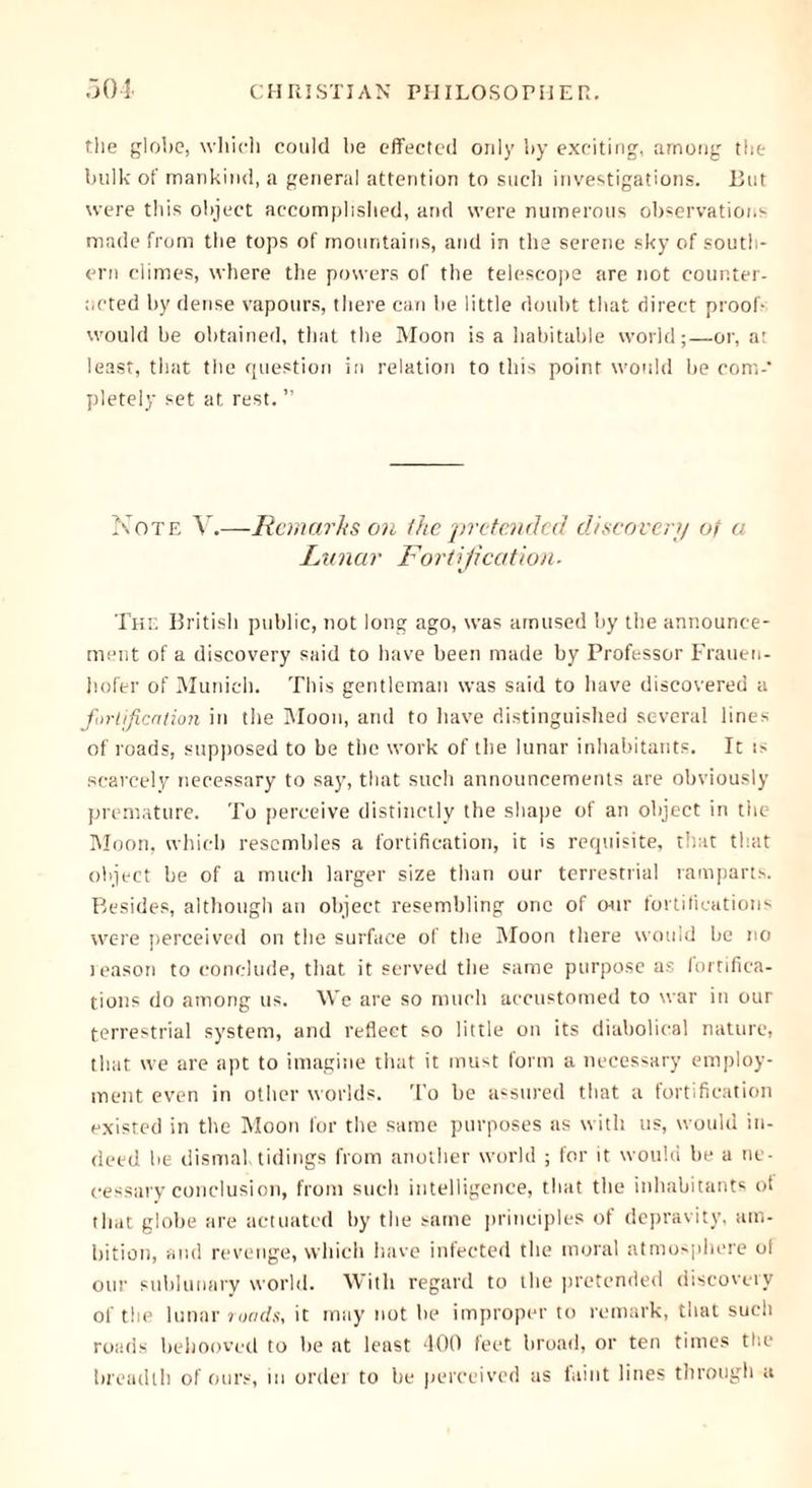 the globe, which could be effected only by exciting, among the bulk of mankind, a genera! attention to such investigations, hut were this object accomplished, and were numerous observations made from the tops of mountains, and in the serene sky of south- ern climes, where the powers of the telescope are not counter- acted by dense vapours, there can be little doubt that direct proof- would be obtained, that the Moon is a habitable world;—or, at least, that the question in relation to this point would be com-* pletely set at rest. ” Note V.—Remarks on (he pretended discovery of a Lunar Fortification. The British public, not long ago, was amused by the announce- ment of a discovery said to have been made by Professor Frauen- hofer of Munich. This gentleman was said to have discovered a fortification in the Moon, and to have distinguished several lines of roads, supposed to be the work of the lunar inhabitants. It :s scarcely necessary to say, that such announcements are obviously premature. To perceive distinctly the shape of an object in the Moon, which resembles a fortification, it is requisite, that that object be of a much larger size than our terrestrial ramparts. Besides, although an object resembling one of our fortifications were perceived on the surface of the Moon there would be no reason to conclude, that it served the same purpose as fortifica- tions do among us. We are so much accustomed to war in our terrestrial system, and reflect so little on its diabolical nature, that we are apt to imagine that it must form a necessary employ- ment even in other worlds. To he assured that a fortification existed in the Moon for the same purposes as with us, would in- deed he dismal tidings from another world ; for it would he a ne- cessary conclusion, from such intelligence, that the inhabitants of that globe are actuated by the same principles ot depravity, am- bition, and revenge, which have infected the moral atmosphere ol our sublunary world. With regard to the pretended discovery of the lunar roads, it may not he improper to remark, that such roads behooved to be at least 400 feet broad, or ten times the breadth of ours, in order to be perceived as faint lines through a