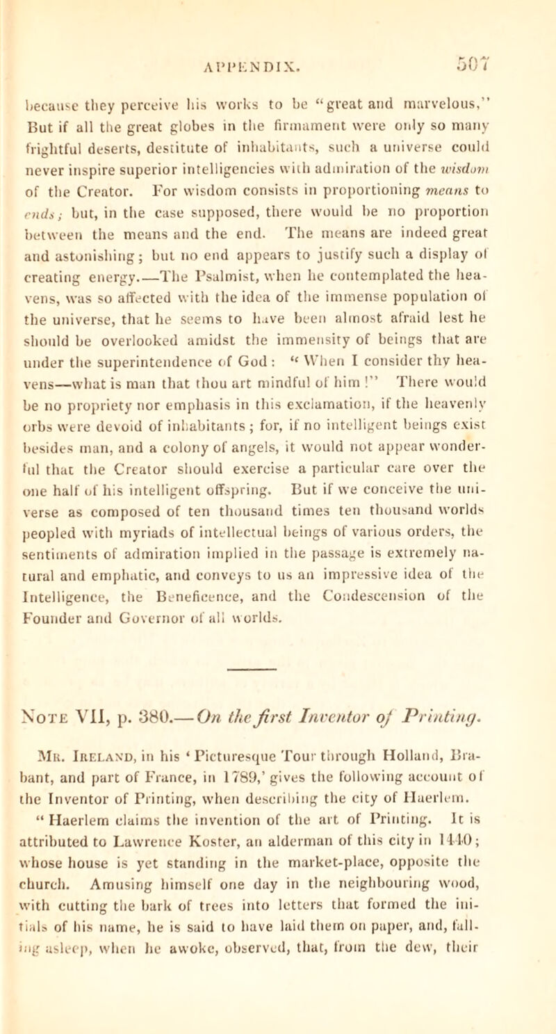 because they perceive his works to be “great and marvelous,” But if all the great globes in the firmament were only so many frightful deserts, destitute of inhabitants, such a universe could never inspire superior intelligeneies with admiration of the wisdom of the Creator. For wisdom consists in proportioning means to ends; but, in the case supposed, there would be no proportion between the means and the end. The means are indeed great and astonishing; but no end appears to justify such a display of creating energy The Psalmist, when he contemplated the hea- vens, was so affected with the idea of the immense population of the universe, that he seems to have been almost afraid lest he should be overlooked amidst the immensity of beings that are under the superintendence of God : “ When I consider thy hea- vens—what is man that thou art mindful of him !” There would be no propriety nor emphasis in this exclamation, it the heavenly orbs were devoid of inhabitants ; for, if no intelligent beings exist besides man, and a colony of angels, it would not appear wonder- ful that the Creator should exercise a particular care over the one half of his intelligent offspring. But if we conceive the uni- verse as composed of ten thousand times ten thousand worlds peopled with myriads of intellectual beings of various orders, the sentiments of admiration implied in the passage is extremely na- tural and emphatic, and conveys to us an impressive idea of the Intelligence, the Beneficence, and the Condescension of the Founder and Governor of all worlds. Note VII, p. 380.— On the first Inventor oj Printing. Mr. Ireland, in his ‘Picturesque Tour through Holland, Bra- bant, and part of France, in 1789,’ gives the following account of the Inventor of Printing, when describing the city of Huerlem. “ Haerlem claims the invention of the art of Printing. It is attributed to Lawrence Koster, an alderman of this city in 1440; whose house is yet standing in the market-place, opposite the church. Amusing himself one day in the neighbouring wood, with cutting the bark of trees into letters that formed the ini- tials of his name, he is said to have laid them on paper, and, fall- ing asleep, when he awoke, observed, that, from the dew, their