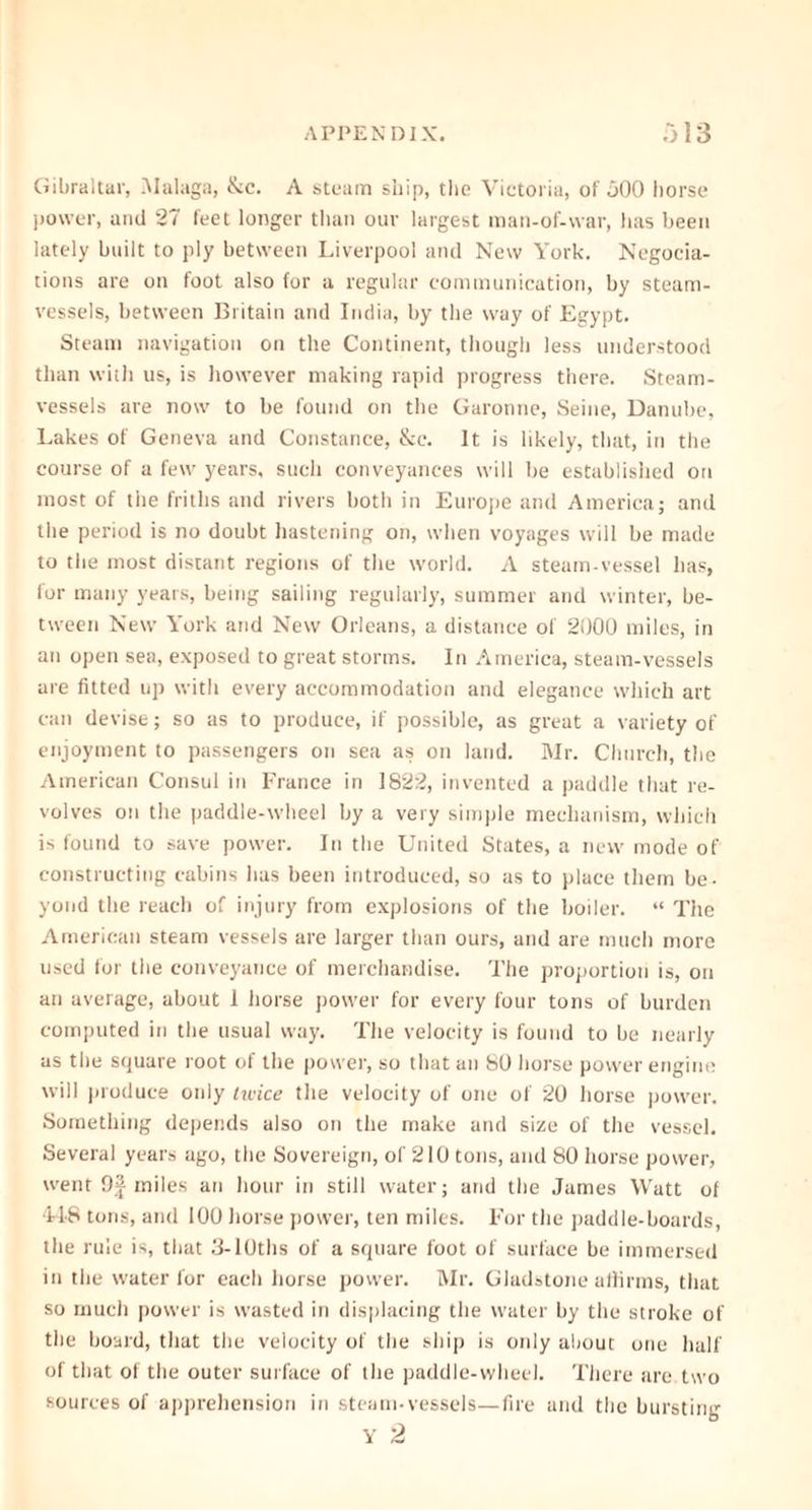 Gibraltar, Malaga, &c. A steam ship, the Victoria, of 500 horse power, and 27 feet longer than our largest man-of-war, has been lately built to ply between Liverpool and New York. Negocia- tions are on foot also for a regular communication, by steam- vessels, between Britain and India, by the way of Egypt. Steam navigation on the Continent, though less understood than with us, is however making rapid progress there. Steam- vessels are now to be found on the Garonne, Seine, Danube, Lakes of Geneva and Constance, &c. It is likely, that, in the course of a few years, such conveyances will be established on most of the friths and rivers both in Europe and America; and the period is no doubt hastening on, when voyages will be made to the most distant regions of the world. A steam-vessel has, for many years, being sailing regularly, summer and winter, be- tween New York and New Orleans, a distance of 2000 miles, in an open sea, exposed to great storms. In America, steam-vessels are fitted up with every accommodation and elegance which art can devise; so as to produce, if possible, as great a variety of enjoyment to passengers on sea as on land. Mr. Church, the American Consul in France in 1822, invented a paddle that re- volves on the paddle-wheel by a very simple mechanism, which is found to save power. In the United States, a new mode of constructing cabins bus been introduced, so as to place them be- yond the reach of injury from explosions of the boiler. “ The American steam vessels are larger than ours, and are much more used for the conveyance of merchandise. The proportion is, on an average, about 1 horse power for every four tons of burden computed in the usual way. The velocity is found to be nearly as the square root of the power, so that an 80 horse power engine will produce otdy tu'ice the velocity of one of 20 horse power. Something depends also on the make and size of the vessel. Several years ago, the Sovereign, of 210 tons, and 80 horse power, went 9| miles an hour in still water; and the James Watt of 448 tons, and 100 horse power, ten miles. For the paddle-boards, the rule is, that 3-10ths of a square foot of surface be immersed in the water for each horse power. Mr. Gladstone affirms, that so much power is wasted in displacing the water by the stroke of the board, that the velocity of the ship is only about one half of that of the outer surface of the paddle-wheel. There are two sources of apprehension in steam-vessels—fire and the bursting Y 2