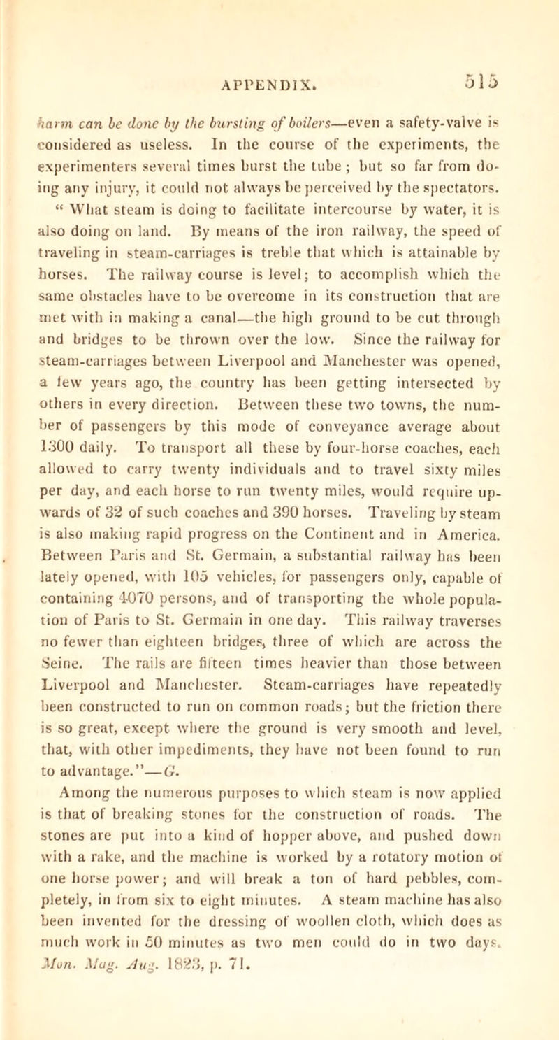 harm can be done by the bursting of boilers—even a safety-valve is considered as useless. In the course of the experiments, the experimenters several times burst the tube; but so far from do- ing any injury, it could not always be perceived by the spectators. “ What steam is doing to facilitate intercourse by water, it is also doing on land. By means of the iron railway, the speed of traveling in steam-carriages is treble that which is attainable by horses. The railway course is level; to accomplish which the same obstacles have to be overcome in its construction that are met with in making a canal—the high ground to be cut through and bridges to be thrown over the low. Since the railway for steam-carriages between Liverpool and Manchester was opened, a lew years ago, the country has been getting intersected by others in every direction. Between these two towns, the num- ber of passengers by this mode of conveyance average about 1300 daily. To transport all these by four-horse coaches, each allowed to carry twenty individuals and to travel sixty miles per day, and each horse to run twenty miles, would require up- wards of 32 of such coaches and 390 horses. Traveling by steam is also making rapid progress on the Continent and in America. Between Paris and St. Germain, a substantial railway has been lately opened, with 105 vehicles, for passengers only, capable of containing 4070 persons, and of transporting the whole popula- tion of Paris to St. Germain in one day. This railway traverses no fewer than eighteen bridges, three of which are across the Seine. The rails are fifteen times heavier than those between Liverpool and Manchester. Steam-carriages have repeatedly been constructed to run on common roads; but the friction there is so great, except where the ground is very smooth and level, that, with other impediments, they have not been found to run to advantage.”—G. Among the numerous purposes to which steam is now applied is that of breaking stones for the construction of roads. The stones are put into a kind of hopper above, and pushed down with a rake, and the machine is worked by a rotatory motion of one horse power; and will break a ton of hard pebbles, com- pletely, in from six to eight minutes. A steam machine has also been invented for the dressing of woollen cloth, which does as much work in £0 minutes as two men could do in two days. Mon. Mug. Aug. 1823, p. 71.