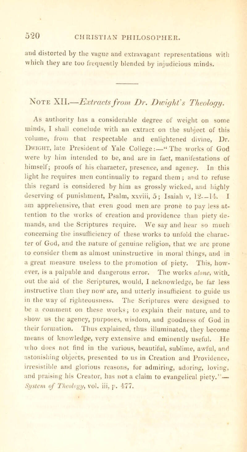 and distorted by tiie vague and extravagant representations with which they are too frequently blended by injudicious minds. Note XII.—Extracts from Dr. Dwight’s Theology. As authority lias a considerable degree of weight on some minds, I shall conclude with an extract on the subject of this volume, from that respectable and enlightened divine, Dr. Dwight, late President of Yale College:—“The works of God were by him intended to be, and are in fact, manifestations of himselt; proofs of his character, presence, and agency. In this light he requires men continually to regard them ; and to refuse this regard is considered by him as grossly wicked, and highly deserving of punishment, Psalm, xxviii, 5; Isaiah v, 12—Pk I am apprehensive, that even good men are prone to pay less at- tention to the works of creation and providence than piety de- mands, and the Scriptures require. We say and hear so much concerning the insufficiency of these works to unfold the charac- ter of God, and the nature of genuine religion, that we are prone to consider them as almost uninstructive in moral things, and in a great measure useless to the promotion of piety. This, how- ever, is a palpable and dangerous error. The works alone, with, out the aid of the Scriptures, would, I acknowledge, be far less instructive than they now are, and utterly insufficient to guide us in the way of righteousness. The Scriptures were designed to be a comment on these works j to explain their nature, and to show us the agency, purposes, wisdom, and goodness of God in their formation. Thus explained, thus illuminated, they become means of knowledge, very extensive and eminently useful. He who does not find in the various, beautiful, sublime, awful, and astonishing objects, presented to us in Creation and Providence, irresistible and glorious reasons, for admiring, adoring, loving, and praising his Creator, has not a claim to evangelical piety.”— System of Theology, vol. iii, p. 477.