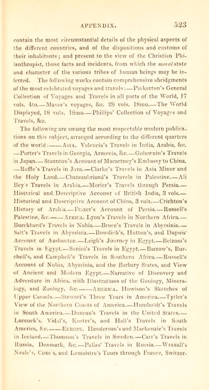 contain the most circumstantial details of the physical aspects of the different countries, and of the dispositions and customs of their inhabitants; and present to the view of the Christian Phi- lanthropist, those facts and incidents, from which the moral state and character of the various tribes of human beings may be in- ferred. The following works contain comprehensive abridgments of the most celebrated voyages and travels :—Pinkerton’s General Collection of Voyages and Travels in all parts of the World, 17 vols. 4-to Mavor’s voyages, &c. 28 vols. 18mo.—The World Displayed, 18 vols. 18mo. — Phillips’ Collection of Voyages and Travels, &c. The following are among the most respectable modern publica- tions on this subject, arranged according to the different quarters of the world : Asia. Valencia’s Travels in India, Arabia, &c. —-Porter’s Travels in Georgia, Armenia, &c Golownin’s Travels in Japan Staunton’s Account of Macartney’s Embassy to China. —Raffle’s Travels in Java.—Clarke’s Travels in Asia Minor and the Holy Land.—Chateaubriand’s Travels in Palestine.—Ali Bey's Travels in Arabia Morier’s Travels through Persia Historical and. Descriptive Account of British India, 3 vols.— Historical and Descriptive Account of China, 3 vols Crichton’s History of Arabia.—Frazer’s Account of Persia Russell’s Palestine, &c. -Africa. Lyon’s Travels in Northern Africa.— Burckhard’s Travels in Nubia Bruce’s Travels in Abyssinia Salt’s Travels in Abyssinia Bowdich’s, Hutton’s, and Dupuis’ Account of Aashantee Leigh’s Journey in Egypt.—Belzoni’s Travels in Egypt.—Sonini’s Travels in Egypt Barrow’s, Bur- chell’s, and Campbell’s Travels in Southern Africa Russell’s Account of Nubia, Abyssinia, and the Barbary States, and View of Ancient and Modern Egypt.—Narrative of Discovery and Adventure in Africa, with Illustrations of the Geology, Minera- logy, and Zoology, &c America. Howison’s Sketches of Upper Canada.—Stewart’s Three Years in America.—Tytler’s View of the Northern Coasts of America.—Humboldt’s Travels in South America Duncan’s Travels in the United States.— Luccoek’s, Vidal’s, Roster’s, and Hall’s Travels in South America, ike. Europe. Henderson’s and Mackenzie’s Travels in Iceland.—Thomson’s Travels in Sweden.—Carr’s Travels in Russia, Denmark, &c.—Pallas’ Travels in Russia.—Wraxall’s Neale’s, Coxe s, and Lemaistre’s Tours through France, Switzer-