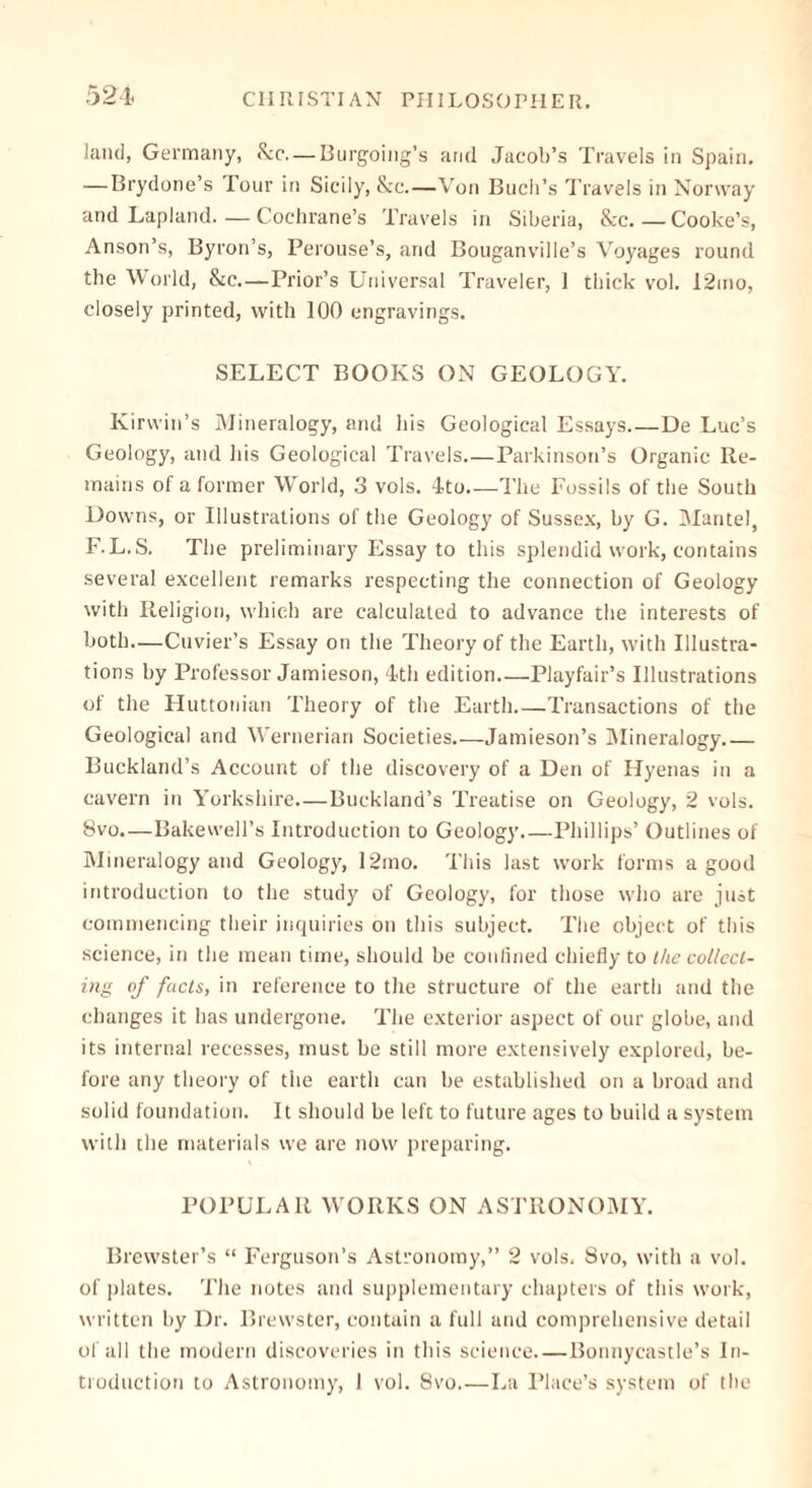 521. land, Germany, &c— Burgoing’s and Jacob’s Travels in Spain. — Brydone’s Tour in Sicily, &c.—Von Buch’s Travels in Norway and Lapland.—Cochrane’s Travels in Siberia, &c.—Cooke’s, Anson’s, Byron’s, Perouse’s, and Bouganville’s Voyages round the World, &c.—Prior’s Universal Traveler, 1 thick vol. 12mo, closely printed, with 100 engravings. SELECT BOOKS ON GEOLOGY. Kirwin’s Mineralogy, and his Geological Essays.—De Luc’s Geology, and his Geological Travels Parkinson’s Organic Re- mains of a former World, 3 vols. 4to The Fossils of the South Downs, or Illustrations of the Geology of Sussex, by G. Mantel, F.L.S. The preliminary Essay to this splendid work, contains several excellent remarks respecting the connection of Geology with Religion, which are calculated to advance the interests of both—Cuvier’s Essay on the Theory of the Earth, with Illustra- tions by Professor Jamieson, 4th edition Playfair’s Illustrations of the Huttonian Theory of the Earth Transactions of the Geological and Wernerian Societies Jamieson’s Mineralogy Buckland’s Account of the discovery of a Den of Hyenas in a cavern in Yorkshire.—Buckland’s Treatise on Geology, 2 vols. 8vo—Bakewell’s Introduction to Geology.—Phillips’ Outlines of Mineralogy and Geology, 12mo. This last work forms a good introduction to the study of Geology, for those who are just commencing their inquiries on this subject. The object of this science, in the mean time, should be confined chiefly to the collect- ing of facts, in reference to the structure of the earth and the changes it has undergone. The exterior aspect of our globe, and its internal recesses, must be still more extensively explored, be- fore any theory of the earth can be established on a broad and solid foundation. It should be left to future ages to build a system with the materials we are now preparing. POPULAR WORKS ON ASTRONOMY. Brewster’s “ Ferguson’s Astronomy,” 2 vols. 8vo, with a vol. of plates. The notes and supplementary chapters of this work, written by Dr. Brewster, contain a full and comprehensive detail of all the modern discoveries in this science Bonnycastle’s In- troduction to Astronomy, I vol. 8vo La Place’s system of the