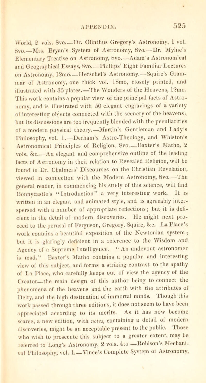 World, 2 vols. 8vo Dr. Olinthus Gregory’s Astronomy, 1 vol. Svo Mrs. Bryan’s System of Astronomy, Svo—Dr. Mylne’s Elementary Treatise on Astronomy, Svo—Adam’s Astronomical and Geographical Essays, 8vo—Phillips’ Eight Familiar Lectures on Astronomy, 12mo Herschel’s Astronomy.—Squire’s Gram- mar of Astronomy, one thick vol. ISmo, closely printed, and illustrated with 35 plates.—The Wonders of the Heavens, 12mo. This work contains a popular view of the principal facts of Astro- nomy, and is illustrated with 50 elegant engravings of a variety of interesting objects connected with the scenery of the heavens ; but its discussions are too frequently blended with the peculiarities of a modern physical theory—Martin’s Gentleman and Lady’s Philosophy, vol. 1 Derham’s Astro-Theology, and Whiston’s Astronomical Principles of Religion, 8vo.—Baxter’s Matho, 2 vols. &e.—An elegant and comprehensive outline of the leading facts of Astronomy in their relation to Revealed Religion, will be found in Dr. Chalmers’ Discourses on the Christian Revelation, viewed in connection with the Modern Astronomy, 8vo—The general reader, in commencing his study of this science, will find Bonnycastle’s “Introduction” a very interesting work. It is written in an elegant and animated style, and is agreeably inter- spersed with a number of appropriate reflections; but it is defi- cient in the detail of modern discoveries. He might next pro- ceed to the perusal of Ferguson, Gregory, Squire, &c. La Place’s work contains a beautiful exposition of the Newtonian system ; but it is glaringly deficient in a reference to the Wisdom and Agency of a Supreme Intelligence. “ An undevout astronomer is mad.” Baxter’s Matho contains a popular and interesting view of this subject, and forms a striking contrast to the apathy of La Place, who carefully keeps out of view the agency of the Creator—the main design of this author being to connect the phenomena of the heavens and the earth with the attributes of Deity, and the high destination ot immortal minds. 1 hough this work passed through three editions, it does not seem to have been appreciated according to its merits. As it has now become scarce, a new edition, with notes, containing a detail ot modern discoveries, might be an acceptable present to the public. I hose who wish to prosecute this subject to a greater extent, may be referred to Long’s Astronomy, 2 vols. 4to.—Robison’s Mechani- cal Philosophy, vol. 1 Vince’s Complete System of Astronomy,