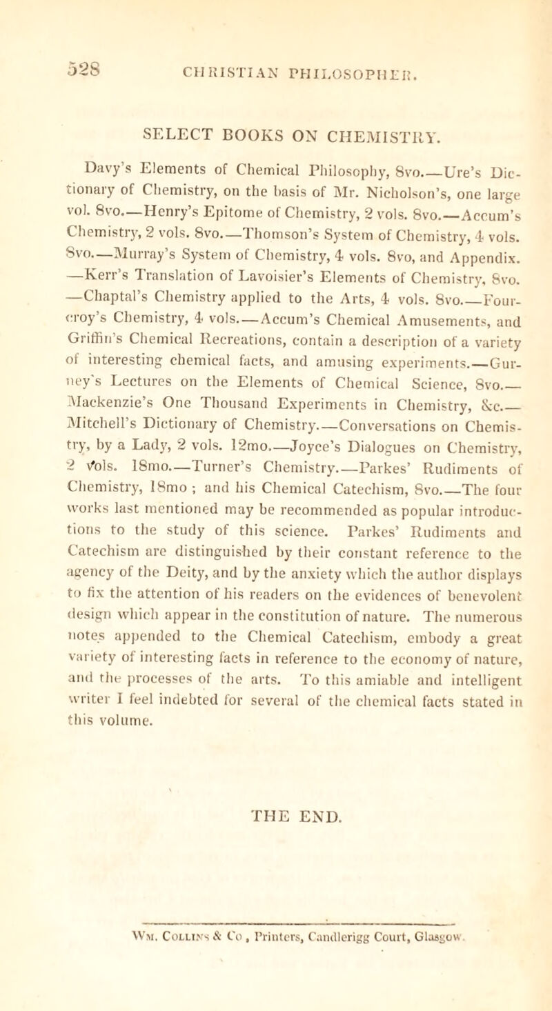 SELECT BOOKS ON CHEMISTRY. Davy’s Elements of Chemical Philosophy, Svo Ure’s Dic- tionary of Chemistry, on the basis of Mr. Nicholson’s, one large vol. 8vo—Henry’s Epitome of Chemistry, 2 vols. 8vo. Accum’s Chemistry, 2 vols. 8vo—Thomson’s System of Chemistry, 4 vols. Svo—Murray’s System of Chemistry, 4 vols. 8vo, and Appendix. —Kerr’s Translation of Lavoisier’s Elements of Chemistry, Svo. —Chaptal’s Chemistry applied to the Arts, 4 vols. Svo Four- rroy’s Chemistry, 4 vols—Accum’s Chemical Amusements, and Griffin’s Chemical Recreations, contain a description of a variety of interesting chemical facts, and amusing experiments. Gur- ney's Lectures on the Elements of Chemical Science, Svo Mackenzie’s One Thousand Experiments in Chemistry, &c Mitchell’s Dictionary of Chemistry—Conversations on Chemis- try, by a Lad}’, 2 vols. 12mo—Joyce’s Dialogues on Chemistry, 2 Vols. ISmo—Turner’s Chemistry—Parkes’ Rudiments of Chemistry, ISmo; and his Chemical Catechism, Svo The four works last mentioned may be recommended as popular introduc- tions to the study of this science. Parkes’ Rudiments and Catechism are distinguished by their constant reference to the agency of the Deity, and by the anxiety which the author displays to fix the attention of his readers on the evidences of benevolent design which appear in the constitution of nature. The numerous notes appended to the Chemical Catechism, embody a great variety ol interesting facts in reference to the economy of nature, and the processes of the arts. To this amiable and intelligent writer I feel indebted for several of the chemical facts stated in this volume. THE END. Wm. Collins & Co, Printers, Candlerigg Court, Glasgow