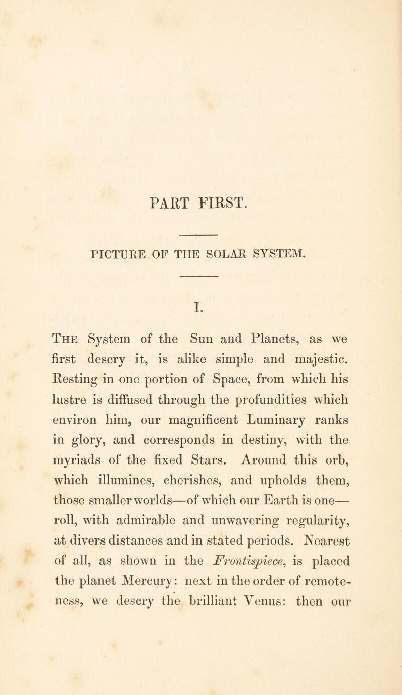 PART FIRST. PICTURE OF TIIE SOLAR SYSTEM. L The System of the Sun and Planets, as we first descry it, is alike simple and majestic. Resting in one portion of Space, from which his lustre is diffused through the profundities which environ him, our magnificent Luminary ranks in glory, and corresponds in destiny, with the myriads of the fixed Stars. Around this orb, which illumines, cherishes, and upholds them, those smaller worlds—of which our Earth is one— roll, with admirable and unwavering regularity, at divers distances and in stated periods. Nearest of all, as shown in the Frontispiece, is placed the planet Mercury: next in the order of remote- ness, we descry the brilliant Venus: then our