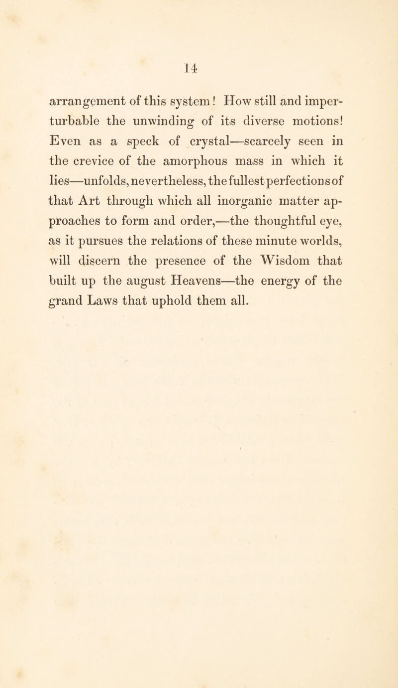 arrangement of this system! How still and imper¬ turbable the unwinding of its diverse motions! Even as a speck of crystal—scarcely seen in the crevice of the amorphous mass in which it lies—unfolds, nevertheless, the fullest perfections of that Art through which all inorganic matter ap¬ proaches to form and order,—the thoughtful eye, as it pursues the relations of these minute worlds, will discern the presence of the Wisdom that built up the august Heavens—the energy of the grand Laws that uphold them all.