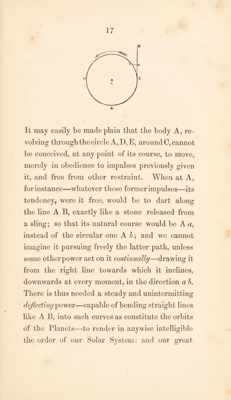 It may easily be made plain that the body A, re¬ volving through the circle A, D, E, around C, cannot be conceived, at any point of its course, to move, merely in obedience to impulses previously given it, and free from other restraint. When at A, for instance—whatever these former impulses—its tendency, were it free, would be to dart along the line A B, exactly like a stone released from a sling; so that its natural course would be A a, instead of the circular one A b; and we cannot imagine it pursuing freely the latter path, unless some other power act on it continually—drawing it from the right line towards which it inclines, downwards at every moment, in the direction a b. There is thus needed a steady and unintermitting deflecting power—capable of bending straight lines like A B, into such curves as constitute the orbits of the Planets—to render in anywise intelligible the order of our Solar System: and our great