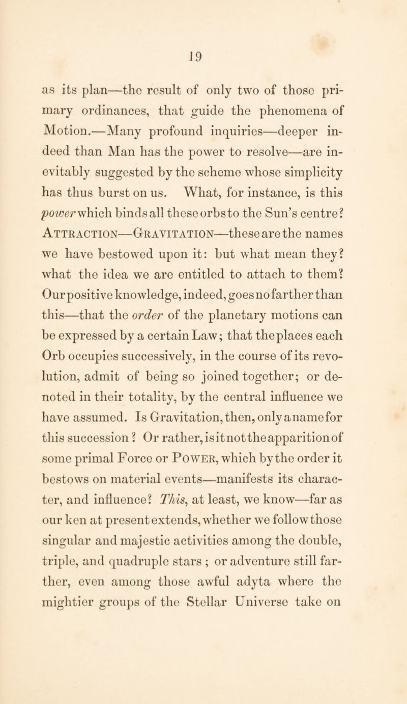 as its plan—the result of only two of those pri¬ mary ordinances, that guide the phenomena of Motion.—Many profound inquiries—deeper in¬ deed than Man has the power to resolve—are in¬ evitably suggested by the scheme whose simplicity has thus burst on us. What, for instance, is this power which binds all these orbs to the Sun’s centre? Attraction—Gravitation—these are the names we have bestowed upon it: but what mean they? what the idea we are entitled to attach to them? Our positive knowledge, indeed, goes no farther than this—that the order of the planetary motions can be expressed by a certain Law; that the places each Orb occupies successively, in the course of its revo¬ lution, admit of being so joined together; or de¬ noted in their totality, by the central influence we have assumed. Is Gravitation, then, only a name for this succession ? Or rather,isitnottheapparitionof some primal Force or Power, which by the order it bestows on material events—manifests its charac¬ ter, and influence? This, at least, we know—far as our ken at present extends, whether we follow those singular and majestic activities among the double, triple, and quadruple stars ; or adventure still far¬ ther, even among those awful adyta where the mightier groups of the Stellar Universe take on