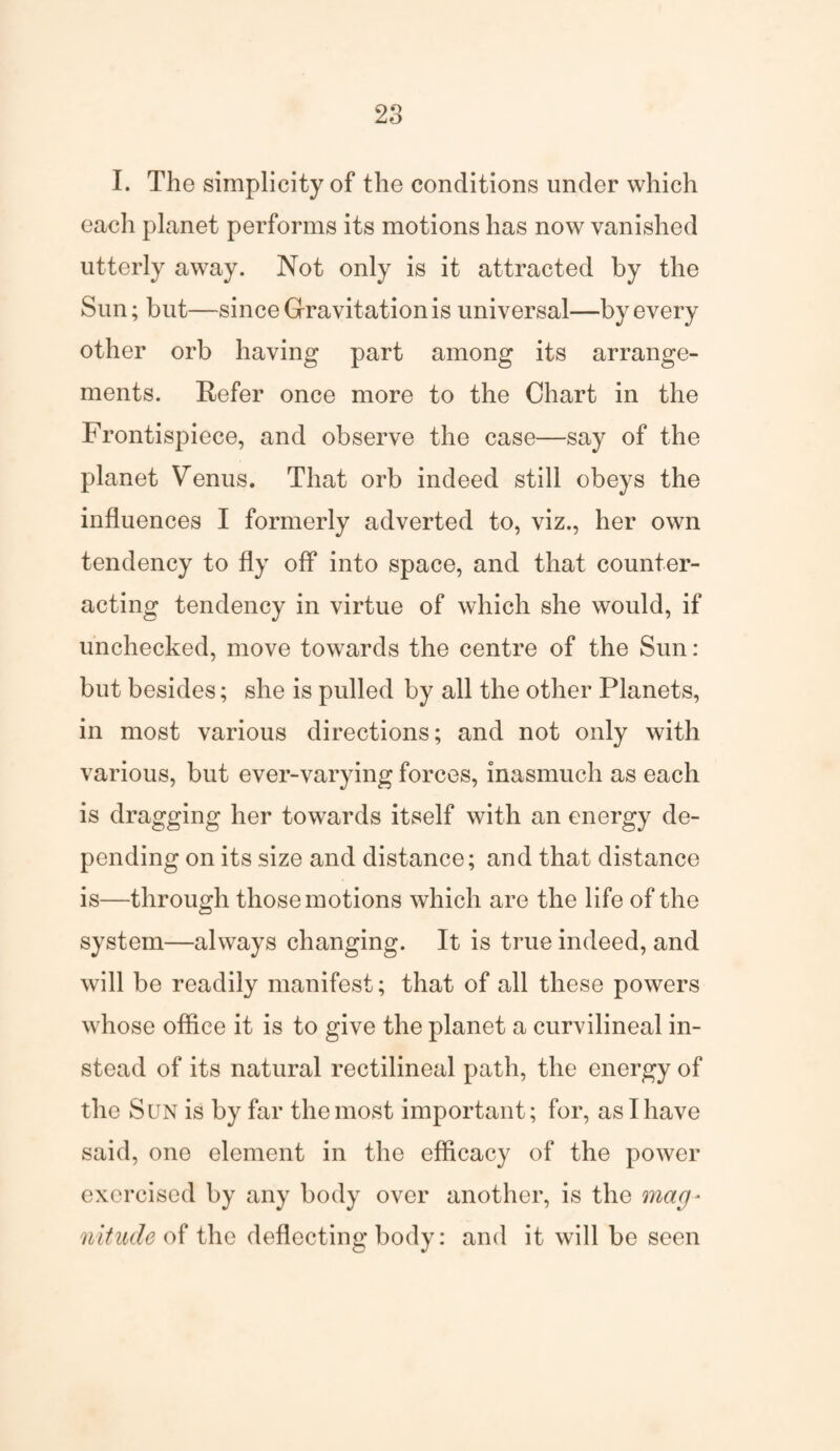 I. The simplicity of the conditions under which each planet perforins its motions has now vanished utterly away. Not only is it attracted by the Sun; but—since Gravitation is universal—by every other orb having part among its arrange¬ ments. Refer once more to the Chart in the Frontispiece, and observe the case—say of the planet Venus. That orb indeed still obeys the influences I formerly adverted to, viz., her own tendency to fly off into space, and that counter¬ acting tendency in virtue of which she would, if unchecked, move towards the centre of the Sun : but besides; she is pulled by all the other Planets, in most various directions; and not only with various, but ever-varying forces, inasmuch as each is dragging her towards itself with an energy de¬ pending on its size and distance; and that distance is—through those motions which are the life of the system—always changing. It is true indeed, and will be readily manifest; that of all these powers whose office it is to give the planet a curvilineal in¬ stead of its natural rectilineal path, the energy of the Sun is by far the most important; for, as I have said, one element in the efficacy of the power exercised by any body over another, is the mag- nitucle of the deflecting body: and it will be seen