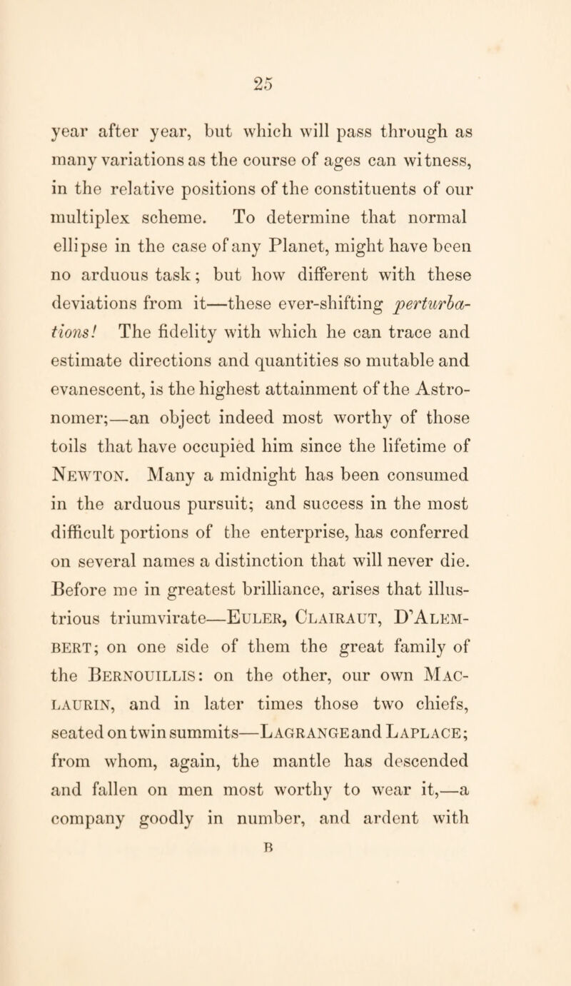 year after year, but which will pass through as many variations as the course of ages can witness, in the relative positions of the constituents of our multiplex scheme. To determine that normal ellipse in the case of any Planet, might have been no arduous task; but how different with these deviations from it—these ever-shifting perturba¬ tions! The fidelity with which he can trace and estimate directions and quantities so mutable and evanescent, is the highest attainment of the Astro¬ nomer;—an object indeed most worthy of those toils that have occupied him since the lifetime of Newton. Many a midnight has been consumed in the arduous pursuit; and success in the most difficult portions of the enterprise, has conferred on several names a distinction that will never die. Before me in greatest brilliance, arises that illus¬ trious triumvirate—Euler, Clairaut, D'Alem¬ bert; on one side of them the great family of the Bernouillis: on the other, our own Mac- laurin, and in later times those two chiefs, seated on twin summits—Lagrange and Laplace; from whom, again, the mantle has descended and fallen on men most worthy to wear it,—a company goodly in number, and ardent with