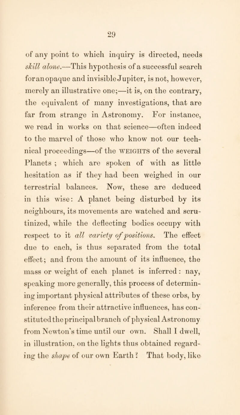21) of any point to which inquiry is directed, needs skill alone.—This hypothesis of a successful search for an opaque and invisible Jupiter, is not, however, merely an illustrative one;—it is, on the contrary, the equivalent of many investigations, that are far from strange in Astronomy. For instance, we read in works on that science—often indeed to the marvel of those who know not our tech¬ nical proceedings—of the weights of the several Planets ; which are spoken of with as little hesitation as if they had been weighed in our terrestrial balances. Now, these are deduced in this wise: A planet being disturbed by its neighbours, its movements are watched and scru¬ tinized, while the deflecting bodies occupy with respect to it all variety of positions. The effect due to each, is thus separated from the total effect; and from the amount of its influence, the mass or weight of each planet is inferred : nay, speaking more generally, this process of determin¬ ing important physical attributes of these orbs, by inference from their attractive influences, has con¬ stituted the principal branch of physical Astronomy from NewtoiTs time until our own. Shall I dwell, in illustration, on the lights thus obtained regard¬ ing the shape of our own Earth l That body, like