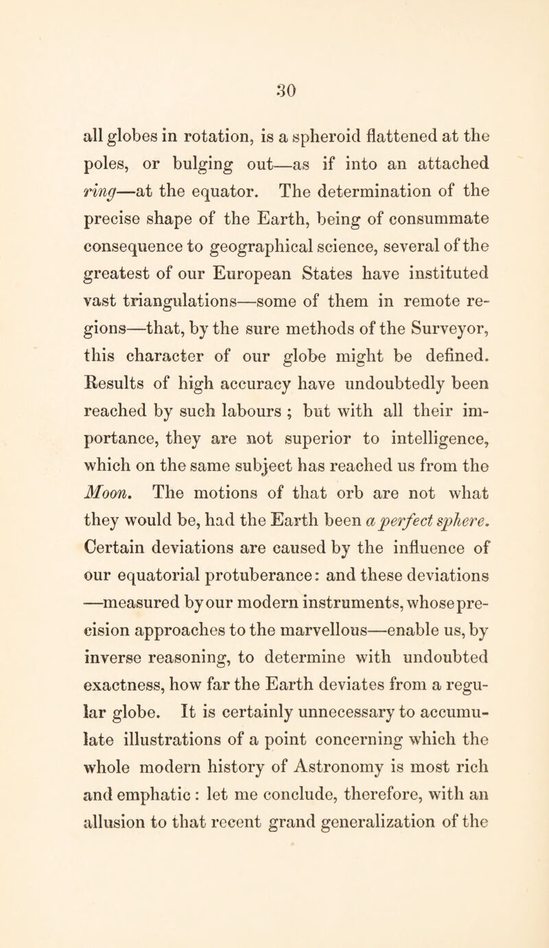 so all globes in rotation, is a spheroid flattened at the poles, or bulging out—as if into an attached ring—at the equator. The determination of the precise shape of the Earth, being of consummate consequence to geographical science, several of the greatest of our European States have instituted vast triangulations—some of them in remote re¬ gions—that, by the sure methods of the Surveyor, this character of our globe might be defined. Results of high accuracy have undoubtedly been reached by such labours ; but with all their im¬ portance, they are not superior to intelligence, which on the same subject has reached us from the Moon. The motions of that orb are not what they would be, had the Earth been a perfect sphere. Certain deviations are caused by the influence of our equatorial protuberance: and these deviations •—measured by our modern instruments, whose pre¬ cision approaches to the marvellous—enable us, by inverse reasoning, to determine with undoubted exactness, how far the Earth deviates from a regu¬ lar globe. It is certainly unnecessary to accumu¬ late illustrations of a point concerning which the whole modern history of Astronomy is most rich and emphatic : let me conclude, therefore, with an allusion to that recent grand generalization of the