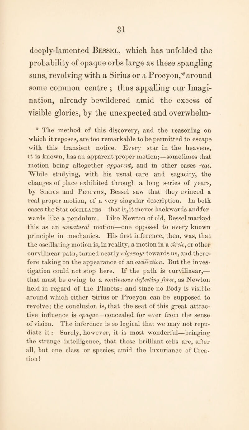 deeply-lamented Bessel, which has unfolded the probability of opaque orbs large as these spangling suns, revolving with a Sirius or a Procyon,* around some common centre ; thus appalling our Imagi¬ nation, already bewildered amid the excess of visible glories, by the unexpected and overwhelm- * The method of this discovery, and the reasoning on which it reposes, are too remarkable to be permitted to escape with this transient notice. Every star in the heavens, it is known, has an apparent proper motion;—sometimes that motion being altogether apparent, and in other cases real. While studying, with his usual care and sagacity, the changes of place exhibited through a long series of years, by Sirius and Procyon, Bessel saw that they evinced a real proper motion, of a very singular description. In both cases the Star oscillates—that is, it moves backwards and for¬ wards like a pendulum. Like Newton of old, Bessel marked this as an unnatural motion—one opposed to every known principle in mechanics. His first inference, then, was, that the oscillating motion is, in reality, a motion in a circle, or other curvilinear path, turned nearly edgeways towards us, and there¬ fore taking on the appearance of an oscillation. But the inves¬ tigation could not stop here. If the path is curvilinear,— that must be owing to a continuous deflecting force, as Newton held in regard of the Planets: and since no Body is visible around which either Sirius or Procyon can be supposed to revolve : the conclusion is, that the seat of this great attrac¬ tive influence is opaque—concealed for ever from the sense of vision. The inference is so logical that we may not repu¬ diate it: Surely, however, it is most wTonderful—bringing the strange intelligence, that those brilliant orbs are, after all, but one class or species, amid the luxuriance of Crea¬ tion !