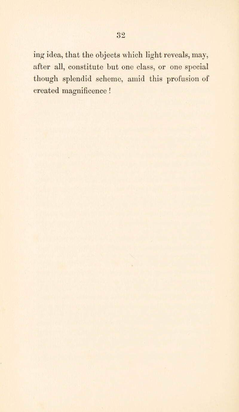 in# idea, that the objects which light reveals, may, after all, constitute but one class, or one special though splendid scheme, amid this profusion of created magnificence !