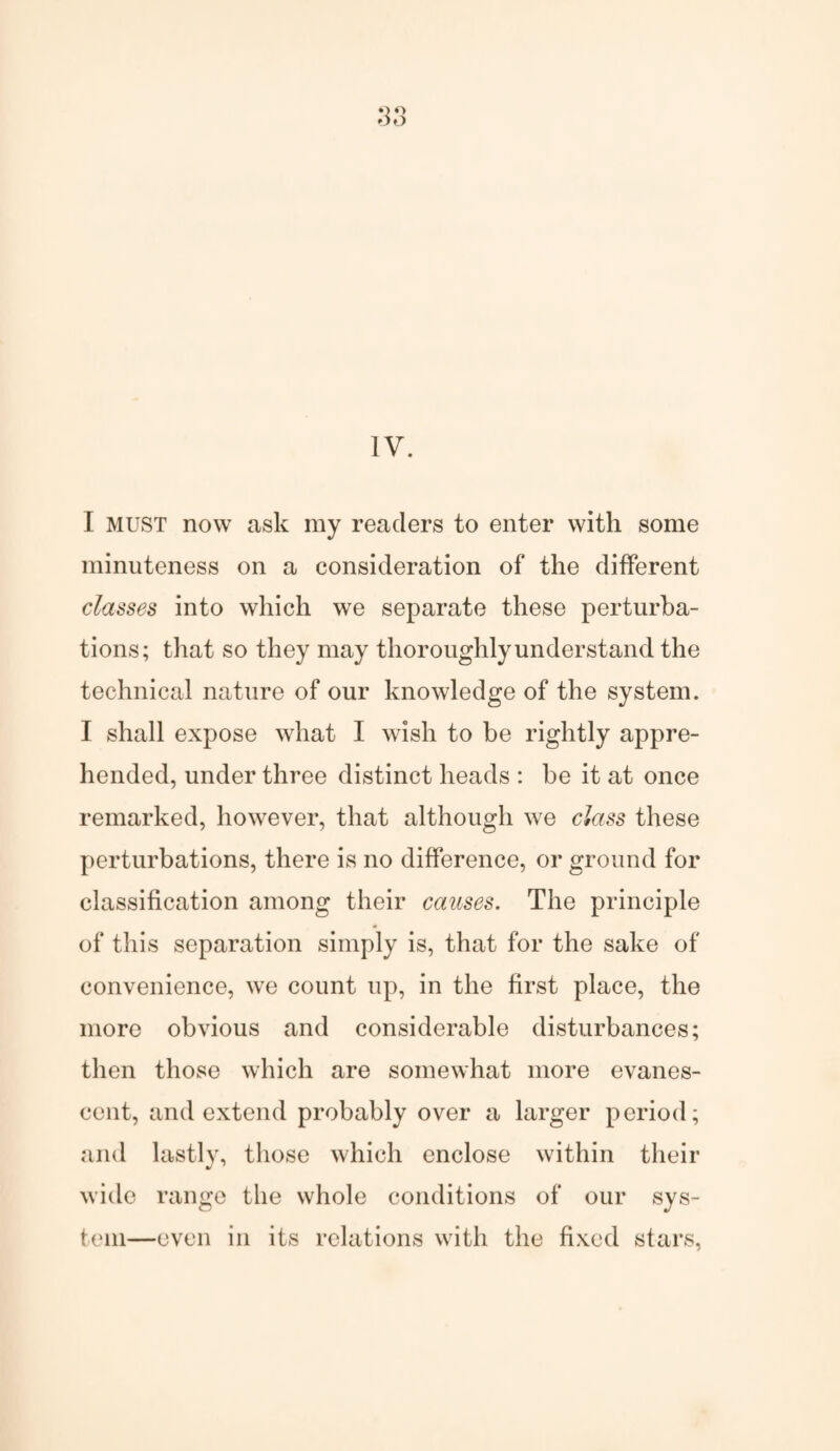 3 O o IV. I must now ask my readers to enter with some minuteness on a consideration of the different classes into which we separate these perturba¬ tions; that so they may thoroughly understand the technical nature of our knowledge of the system. I shall expose what I wish to be rightly appre¬ hended, under three distinct heads : be it at once remarked, however, that although we class these perturbations, there is no difference, or ground for classification among their causes. The principle of this separation simply is, that for the sake of convenience, we count up, in the first place, the more obvious and considerable disturbances; then those which are somewhat more evanes¬ cent, and extend probably over a larger period; and lastly, those which enclose within their wide range the whole conditions of our sys¬ tem—even in its relations with the fixed stars,