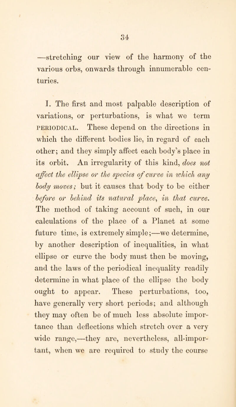 —stretching our view of the harmony of the various orbs, onwards through innumerable cen¬ turies. I. The first and most palpable description of variations, or perturbations, is what we term periodical. These depend on the directions in which the different bodies lie, in regard of each other; and they simply affect each body's place in its orbit. An irregularity of this kind, does not affect the ellipse or the species of curve in which any body moves; but it causes that body to be either before or behind its natural place, in that curve. The method of taking account of such, in our calculations of the place of a Planet at some future time, is extremely simple;—we determine, by another description of inequalities, in what ellipse or curve the body must then be moving, and the laws of the periodical inequality readily determine in what place of the ellipse the body ought to appear. These perturbations, too, have generally very short periods; and although they may often be of much less absolute impor¬ tance than deflections which stretch over a very wide range,—they are, nevertheless, all-impor¬ tant, when we are required to study the course