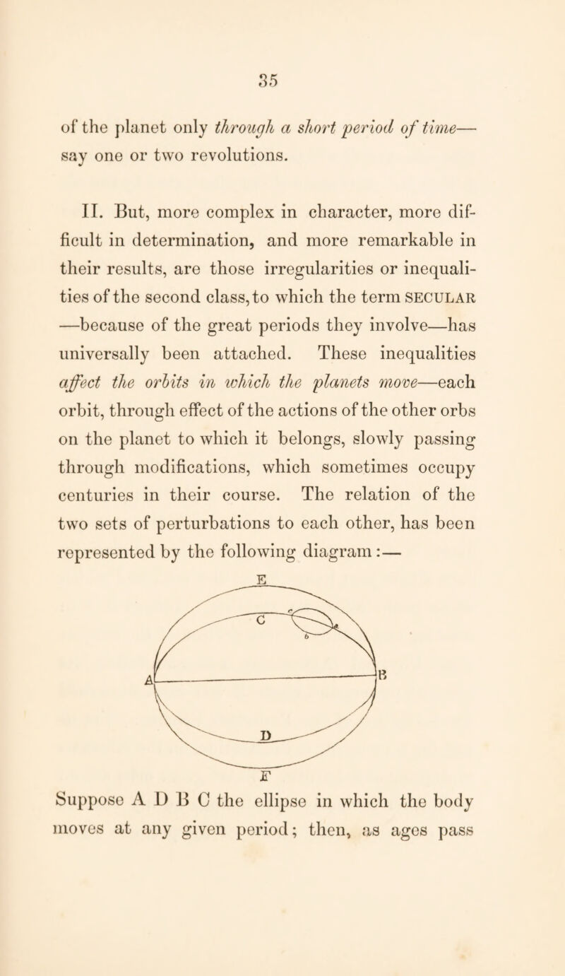 of the planet only through a short period of time— say one or two revolutions. II. But, more complex in character, more dif¬ ficult in determination, and more remarkable in their results, are those irregularities or inequali¬ ties of the second class, to which the term secular —because of the great periods they involve—has universally been attached. These inequalities affect the orbits in which the planets more—each orbit, through effect of the actions of the other orbs on the planet to which it belongs, slowly passing through modifications, which sometimes occupy centuries in their course. The relation of the two sets of perturbations to each other, has been represented by the following diagram:— E F Suppose A I) B 0 the ellipse in which the body moves at any given period; then, as ages pass