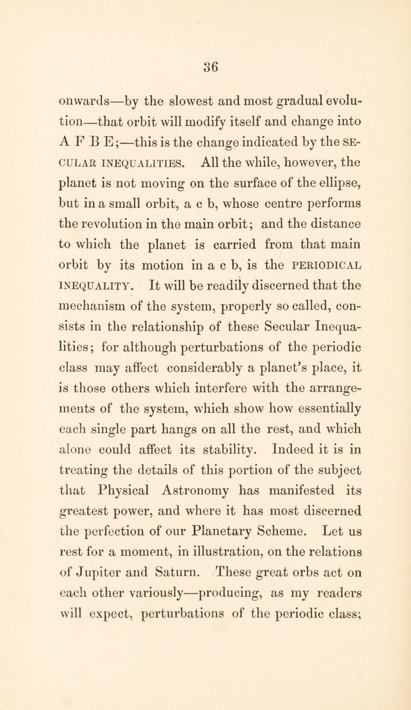 onwards—by the slowest and most gradual evolu¬ tion—that orbit will modify itself and change into A F B E;—this is the change indicated by the se¬ cular inequalities. All the while, however, the planet is not moving on the surface of the ellipse, but in a small orbit, a c b, whose centre performs the revolution in the main orbit; and the distance to which the planet is carried from that main orbit by its motion in a c b, is the periodical inequality. It will be readily discerned that the mechanism of the system, properly so called, con¬ sists in the relationship of these Secular Inequa¬ lities; for although perturbations of the periodic class may affect considerably a planet’s place, it is those others which interfere with the arrange¬ ments of the system, which show how essentially each single part hangs on all the rest, and which alone could affect its stability. Indeed it is in treating the details of this portion of the subject that Physical Astronomy has manifested its greatest power, and where it has most discerned the perfection of our Planetary Scheme. Let us rest for a moment, in illustration, on the relations of Jupiter and Saturn. These great orbs act on each other variously—producing, as my readers will expect, perturbations of the periodic class;