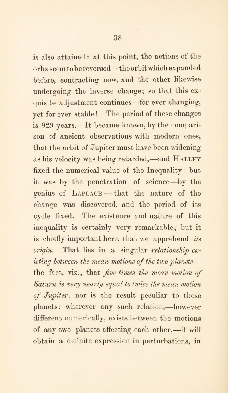 is also attained : at this point, the actions of the orbs seem to be reversed— the orbit which expanded before, contracting now, and the other likewise undergoing the inverse change; so that this ex¬ quisite adjustment continues—for ever changing, yet for ever stable! The period of these changes is 929 years. It became known, by the compari¬ son of ancient observations with modern ones, that the orbit of Jupiter must have been widening as his velocity was being retarded,—and Halley fixed the numerical value of the Inequality: but it was by the penetration of science—by the genius of Laplace — that the nature of the change was discovered, and the period of its cycle fixed. The existence and nature of this inequality is certainly very remarkable; but it is chiefly important here, that we apprehend its origin. That lies in a singular relationship ex¬ isting between the mean motions of the two planets— the fact, viz., that five times the mean motion Saturn is very nearly equal to twice the mean motion of Jupiter: nor is the result peculiar to these planets: wherever any such relation,—however different numerically, exists between the motions of any two planets affecting each other,—it will obtain a definite expression in perturbations, in