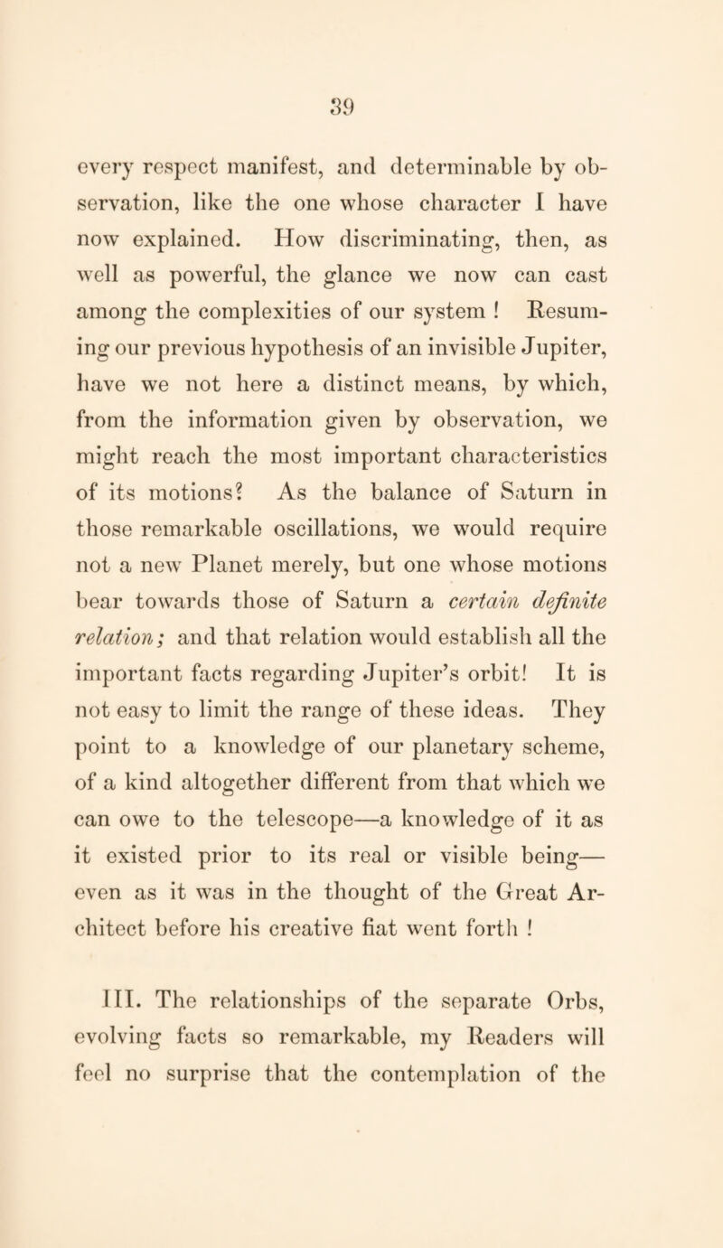 every respect manifest, and determinable by ob¬ servation, like the one whose character I have now explained. How discriminating, then, as well as powerful, the glance we now can cast among the complexities of our system ! Resum¬ ing our previous hypothesis of an invisible Jupiter, have we not here a distinct means, by which, from the information given by observation, we might reach the most important characteristics of its motions? As the balance of Saturn in those remarkable oscillations, we would require not a new Planet merely, but one whose motions bear towards those of Saturn a certain definite relation; and that relation would establish all the important facts regarding Jupiter’s orbit! It is not easy to limit the range of these ideas. They point to a knowledge of our planetary scheme, of a kind altogether different from that which we can owe to the telescope—a knowledge of it as it existed prior to its real or visible being— even as it was in the thought of the Great Ar¬ chitect before his creative fiat went forth ! III. The relationships of the separate Orbs, evolving facts so remarkable, my Readers will fool no surprise that the contemplation of the