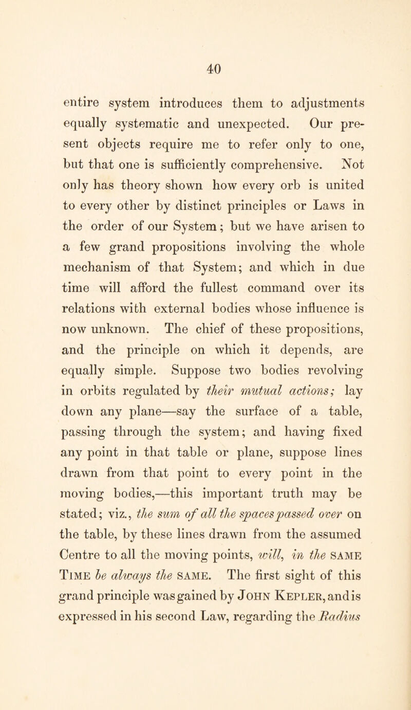 entire system introduces them to adjustments equally systematic and unexpected. Our pre¬ sent objects require me to refer only to one, but that one is sufficiently comprehensive. Not only has theory shown how every orb is united to every other by distinct principles or Laws in the order of our System; but we have arisen to a few grand propositions involving the whole mechanism of that System; and which in due time will afford the fullest command over its relations with external bodies whose influence is now unknown. The chief of these propositions, and the principle on which it depends, are equally simple. Suppose two bodies revolving in orbits regulated by their mutual actions; lay down any plane—say the surface of a table, passing through the system; and having fixed any point in that table or plane, suppose lines drawn from that point to every point in the moving bodies,—this important truth may be stated; viz., the sum of all the spaces passed over on the table, by these lines drawn from the assumed Centre to all the moving points, will, in the SAME Time be always the SAME. The first sight of this grand principle was gained by John Kepler, and is expressed in his second Law, regarding the Radius