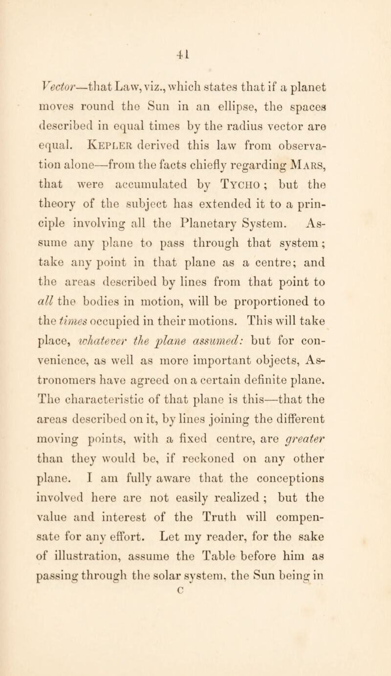 Vector—that Law, viz., which states that if a planet moves round the Sun in an ellipse, the spaces described in equal times by the radius vector are equal. Kepler derived this law from observa¬ tion alone—from the facts chiefly regarding Mars, that were accumulated by Tycho ; but the theory of the subject has extended it to a prin¬ ciple involving all the Planetary System. As¬ sume any plane to pass through that system; take any point in that plane as a centre; and the areas described by lines from that point to all the bodies in motion, will be proportioned to the times occupied in their motions. This will take place, whatever the plane assumed: but for con¬ venience, as well as more important objects, As¬ tronomers have agreed on a certain definite plane. The characteristic of that plane is this—that the areas described on it, by lines joining the different moving points, with a fixed centre, are greater than they would be, if reckoned on any other plane. I am fully aware that the conceptions involved here are not easily realized ; but the value and interest of the Truth will compen¬ sate for any effort. Let my reader, for the sake of illustration, assume the Table before him as passing through the solar system, the Sun being in c