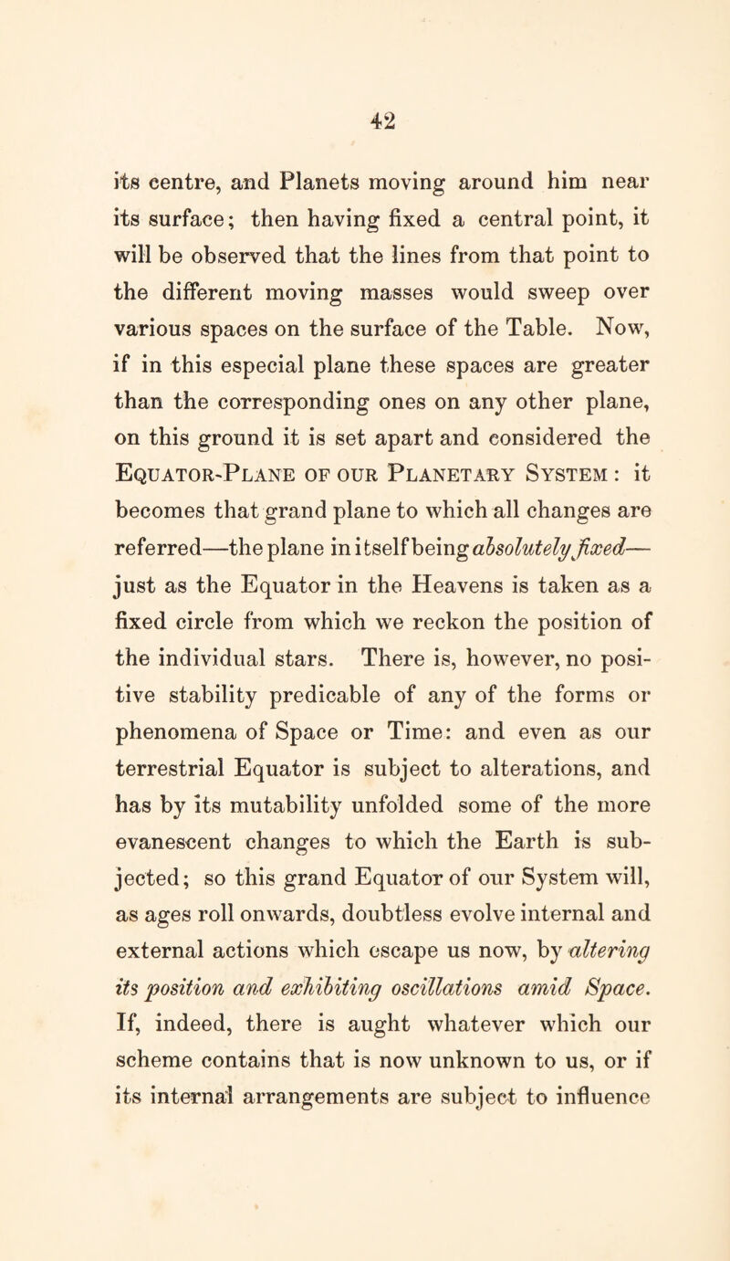 its centre, and Planets moving around him near its surface; then having fixed a central point, it will be observed that the lines from that point to the different moving masses would sweep over various spaces on the surface of the Table. Now, if in this especial plane these spaces are greater than the corresponding ones on any other plane, on this ground it is set apart and considered the Equator-Plane of our Planetary System : it becomes that grand plane to which all changes are referred—the plane in i tself being absolutely fixed— just as the Equator in the Heavens is taken as a fixed circle from which we reckon the position of the individual stars. There is, however, no posi¬ tive stability predicable of any of the forms or phenomena of Space or Time: and even as our terrestrial Equator is subject to alterations, and has by its mutability unfolded some of the more evanescent changes to which the Earth is sub¬ jected; so this grand Equator of our System will, as ages roll onwards, doubtless evolve internal and external actions which escape us now, by altering its position and exhibiting oscillations amid Space. If, indeed, there is aught whatever which our scheme contains that is now unknown to us, or if its internal arrangements are subject to influence
