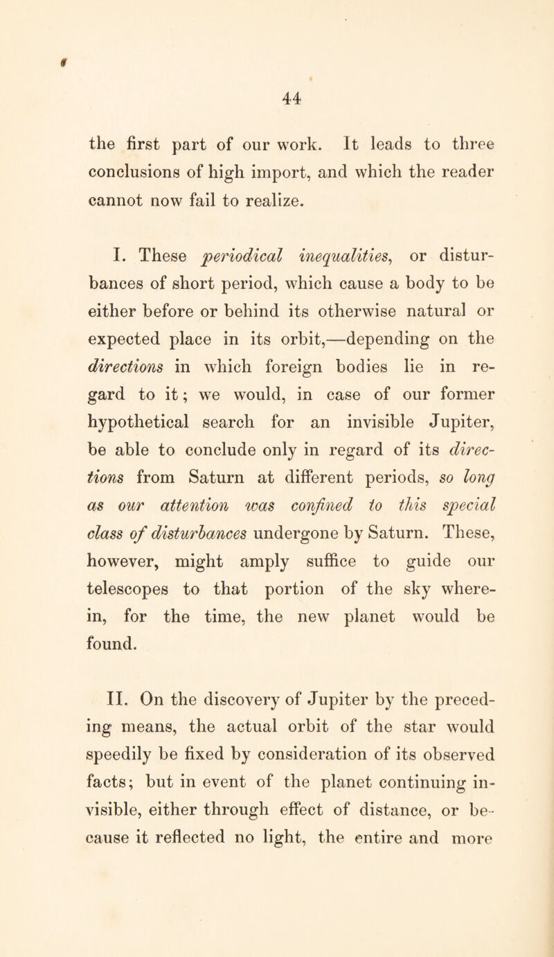 $ 44 the first part of our work. It leads to three conclusions of high import, and which the reader cannot now fail to realize. I. These periodical inequalities, or distur¬ bances of short period, which cause a body to be either before or behind its otherwise natural or expected place in its orbit,—depending on the directions in which foreign bodies lie in re¬ gard to it; we would, in case of our former hypothetical search for an invisible Jupiter, be able to conclude only in regard of its direc¬ tions from Saturn at different periods, so long as our attention was confined to this special class of disturbances undergone by Saturn. These, however, might amply suffice to guide our telescopes to that portion of the sky where¬ in, for the time, the new planet would be found. II. On the discovery of Jupiter by the preced¬ ing means, the actual orbit of the star would speedily be fixed by consideration of its observed facts; but in event of the planet continuing in¬ visible, either through effect of distance, or be¬ cause it reflected no light, the entire and more