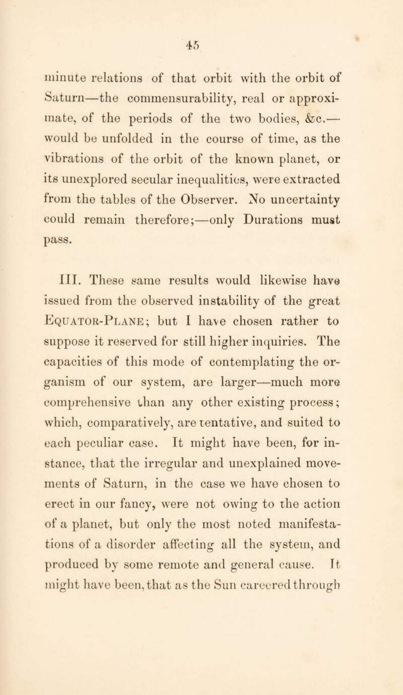 minute relations of that orbit with the orbit of Saturn—the commensurability, real or approxi¬ mate, of the periods of the two bodies, &c.— would be unfolded in the course of time, as the vibrations of the orbit of the known planet, or its unexplored secular inequalities, were extracted from the tables of the Observer. No uncertainty could remain therefore;—only Durations must pass. III. These same results would likewise have issued from the observed instability of the great Equator-Plane; but I have chosen rather to suppose it reserved for still higher inquiries. The capacities of this mode of contemplating the or¬ ganism of our system, are larger—much more comprehensive than any other existing process; which, comparatively, are tentative, and suited to each peculiar case. It might have been, for in¬ stance, that the irregular and unexplained move¬ ments of Saturn, in the case we have chosen to erect in our fancy, were not owing to the action of a planet, but only the most noted manifesta¬ tions of a disorder affecting all the system, and produced by some remote and general cause. It might have been, that as the Sun careered through