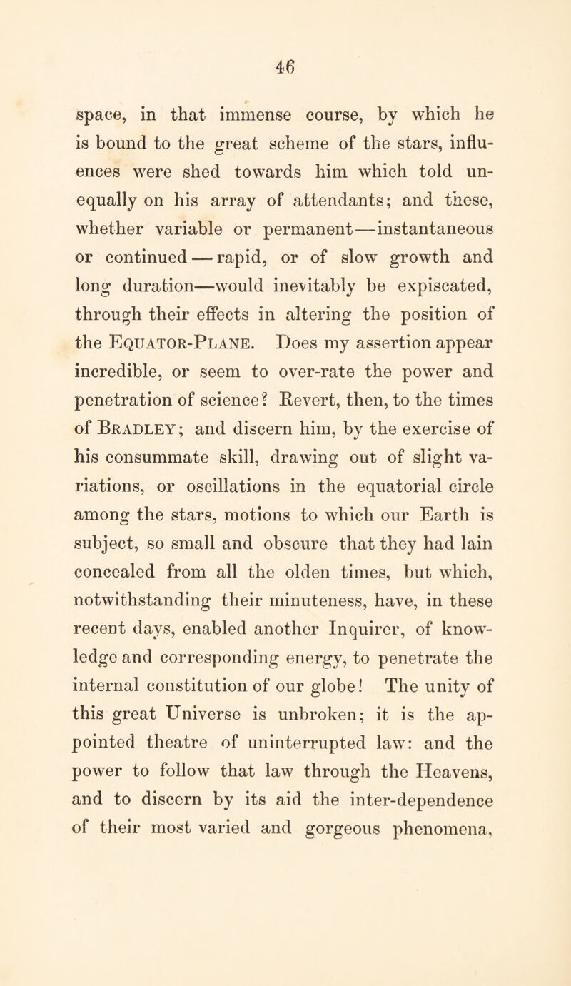 space, in that immense course, by which he is bound to the great scheme of the stars, influ¬ ences were shed towards him which told un¬ equally on his array of attendants; and these, whether variable or permanent—instantaneous or continued — rapid, or of slow growth and long duration—would inevitably be expiscated, through their effects in altering the position of the Equator-Plane. Does my assertion appear incredible, or seem to over-rate the power and penetration of science? Revert, then, to the times of Bradley; and discern him, by the exercise of his consummate skill, drawing out of slight va¬ riations, or oscillations in the equatorial circle among the stars, motions to which our Earth is subject, so small and obscure that they had lain concealed from all the olden times, but which, notwithstanding their minuteness, have, in these recent days, enabled another Inquirer, of know¬ ledge and corresponding energy, to penetrate the internal constitution of our globe! The unity of this great Universe is unbroken; it is the ap¬ pointed theatre of uninterrupted law: and the power to follow that law through the Heavens, and to discern by its aid the inter-dependence of their most varied and gorgeous phenomena,