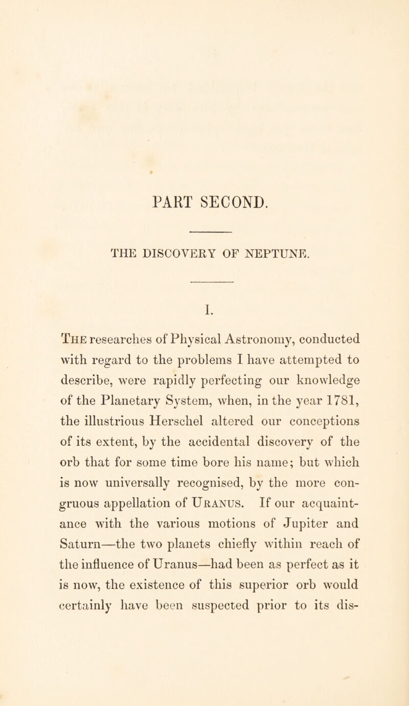 PART SECOND. THE DISCOVERY OF NEPTUNE. I. The researches of Physical Astronomy, conducted with regard to the problems I have attempted to describe, were rapidly perfecting our knowledge of the Planetary System, when, in the year 1781, the illustrious Hersehel altered our conceptions of its extent, by the accidental discovery of the orb that for some time bore his name; but which is now universally recognised, by the more con¬ gruous appellation of Uranus. If our acquaint¬ ance with the various motions of Jupiter and Saturn—the two planets chiefly within reach of the influence of Uranus—had been as perfect as it is now, the existence of this superior orb would certainly have been suspected prior to its dis-