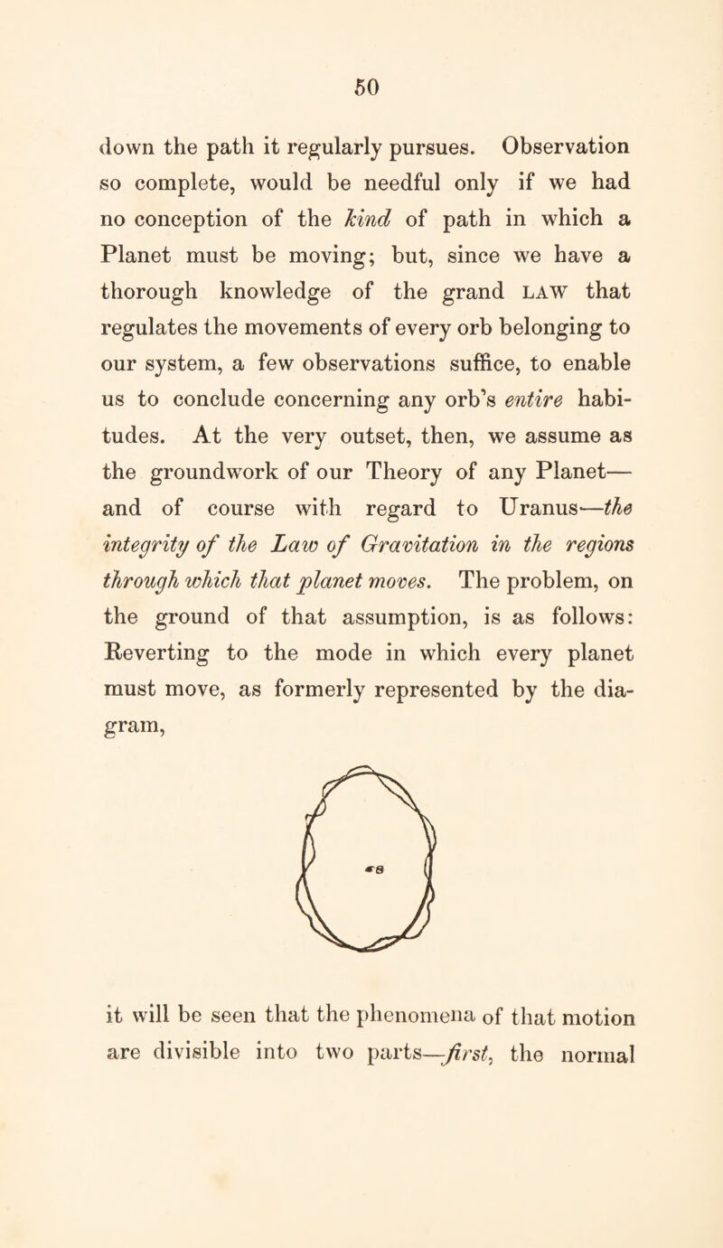 down the path it regularly pursues. Observation so complete, would be needful only if we had no conception of the kind of path in which a Planet must be moving; but, since we have a thorough knowledge of the grand LAW that regulates the movements of every orb belonging to our system, a few observations suffice, to enable us to conclude concerning any orb’s entire habi¬ tudes. At the very outset, then, we assume as the groundwork of our Theory of any Planet— and of course with regard to Uranus—the integrity of the Law of Gravitation in the regions through which that planet moves. The problem, on the ground of that assumption, is as follows: Reverting to the mode in which every planet must move, as formerly represented by the dia¬ gram, it will be seen that the phenomena of that motion are divisible into two parts—first, the normal