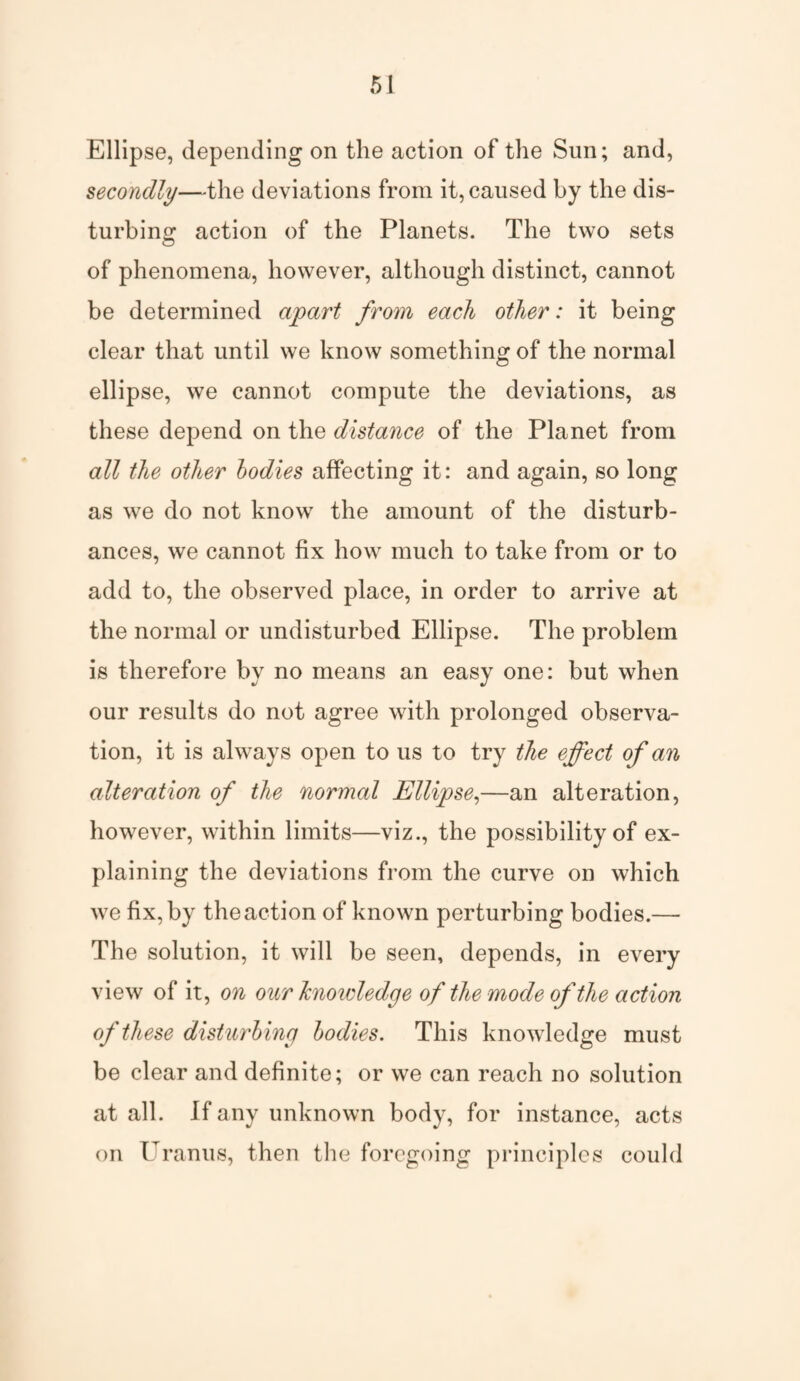 Ellipse, depending on the action of the Sun; and, secondly—the deviations from it, caused by the dis¬ turbing action of the Planets. The two sets of phenomena, however, although distinct, cannot be determined apart from each other: it being clear that until we know something of the normal ellipse, we cannot compute the deviations, as these depend on the distance of the Planet from all the other bodies affecting it: and again, so long as we do not know the amount of the disturb¬ ances, we cannot fix how much to take from or to add to, the observed place, in order to arrive at the normal or undisturbed Ellipse. The problem is therefore by no means an easy one: but when our results do not agree with prolonged observa¬ tion, it is always open to us to try the effect of an alteration of the normal Ellipse,—an alteration, however, within limits—viz., the possibility of ex¬ plaining the deviations from the curve on which we fix, by the action of known perturbing bodies.— The solution, it will be seen, depends, in every view of it, on our hioidedge of the mode of the action of these disturbing bodies. This knowledge must be clear and definite; or we can reach no solution at all. If any unknown body, for instance, acts on Uranus, then the foregoing principles could