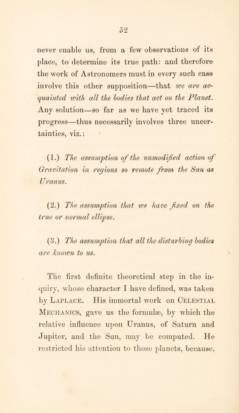 never enable us, from a few observations of its place, to determine its true path: and therefore the work of Astronomers must in every such case involve this other supposition—that we are ac¬ quainted with all the bodies that act on the Planet. Any solution—so far as we have yet traced its progress—thus necessarily involves three uncer¬ tainties, viz.: (1.) The assumption of the unmodified action of Gravitation in regions so remote from the Sun as Uranus. (2.) The assumption that we have fixed on the true or normal ellipse. (3.) The assumption that all the disturbing bodies are known to us. The first definite theoretical step in the in¬ quiry, whose character I have defined, was taken by Laplace. His immortal work on Celestial Mechanics, gave us the formulae, by which the relative influence upon Uranus, of Saturn and Jupiter, and the Sun, may be computed. He restricted his attention to those planets, because,