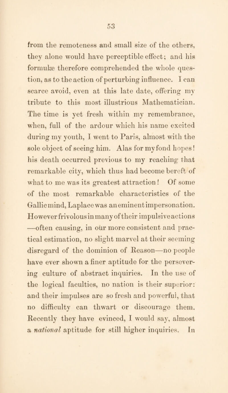 from the remoteness and small size of the others, they alone would have perceptible effect; and his formulae therefore comprehended the whole ques¬ tion, as to the action of perturbing influence. I can scarce avoid, even at this late date, offering my tribute to this most illustrious Mathematician. The time is yet fresh within my remembrance, when, full of the ardour which his name excited during my youth, I went to Paris, almost with the sole object of seeing him. Alas for my fond hopes! his death occurred previous to my reaching that remarkable city, which thus had become bereft of what to me was its greatest attraction ! Of some of the most remarkable characteristics of the Gallic mind, Laplace was an eminent impersonation. However frivolous in many of their impulsive actions —often causing, in our more consistent and prac¬ tical estimation, no slight marvel at their seeming disregard of the dominion of Reason—no people have ever shown a finer aptitude for the persever¬ ing culture of abstract inquiries. In the use of the logical faculties, no nation is their superior: and their impulses are so fresh and powerful, that no difficulty can thwart or discourage them. Recently they have evinced, I would say, almost a national aptitude for still higher inquiries. In