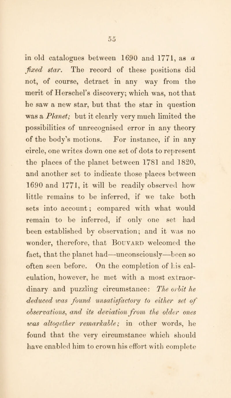 in old catalogues between 1690 and 1771, as a fixed star. The record of these positions did not, of course, detract in any way from the merit of Herschel’s discovery; which was, not that he saw a new star, but that the star in question was a Planet; but it clearly very much limited the possibilities of unrecognised error in any theory of the body's motions. For instance, if in any circle, one writes down one set of dots to represent the places of the planet between 1781 and 1820, and another set to indicate those places between 1690 and 1771, it will be readily observed how little remains to be inferred, if we take both sets into account; compared with what would remain to be inferred, if only one set had been established by observation; and it was no wonder, therefore, that Bouvard welcomed the fact, that the planet had—unconsciously—been so often seen before. On the completion of his cal¬ culation, however, he met with a most extraor¬ dinary and puzzling circumstance: The orbit he deduced was found unsatisfactory to either set of observations, and its deviation from the older ones was altogether remarkable; in other words, he found that the very circumstance which should have enabled him to crown his effort with complete