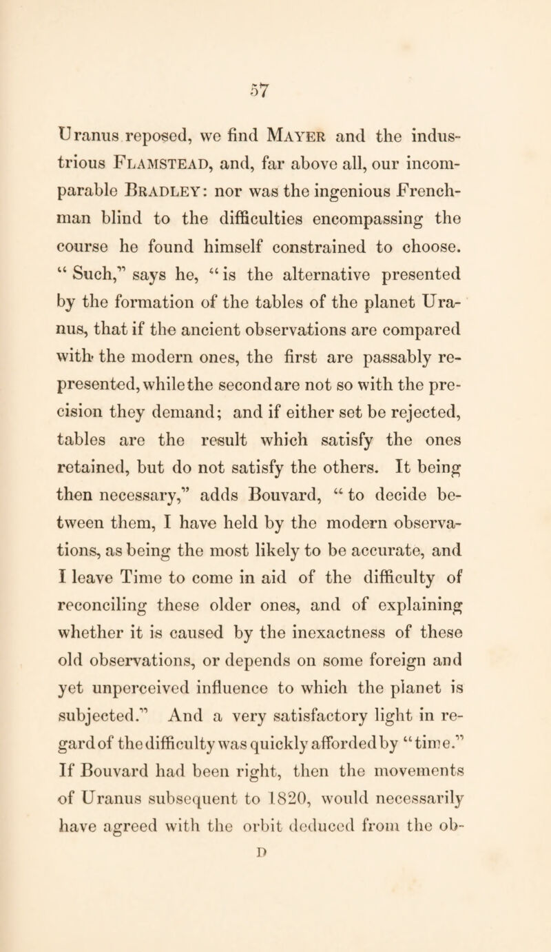 U ranus reposed, vve find Mayer and the indus¬ trious Flamstead, and, far above all, our incom¬ parable Bradley: nor was the ingenious French¬ man blind to the difficulties encompassing the course he found himself constrained to choose. “ Such,11 says he, “ is the alternative presented by the formation of the tables of the planet Ura¬ nus, that if the ancient observations are compared with- the modern ones, the first are passably re¬ presented, while the secondare not so with the pre¬ cision they demand; and if either set be rejected, tables are the result which satisfy the ones retained, but do not satisfy the others. It being then necessary,1’ adds Bouvard, “ to decide be¬ tween them, I have held by the modern observa¬ tions, as being the most likely to be accurate, and I leave Time to come in aid of the difficulty of reconciling these older ones, and of explaining whether it is caused by the inexactness of these old observations, or depends on some foreign and yet unperceived influence to which the planet is subjected.11 And a very satisfactory light in re¬ gard of the difficulty was quickly afforded by “time.11 If Bouvard had been right, then the movements of Uranus subsequent to 1820, would necessarily have agreed with the orbit deduced from the ob- D