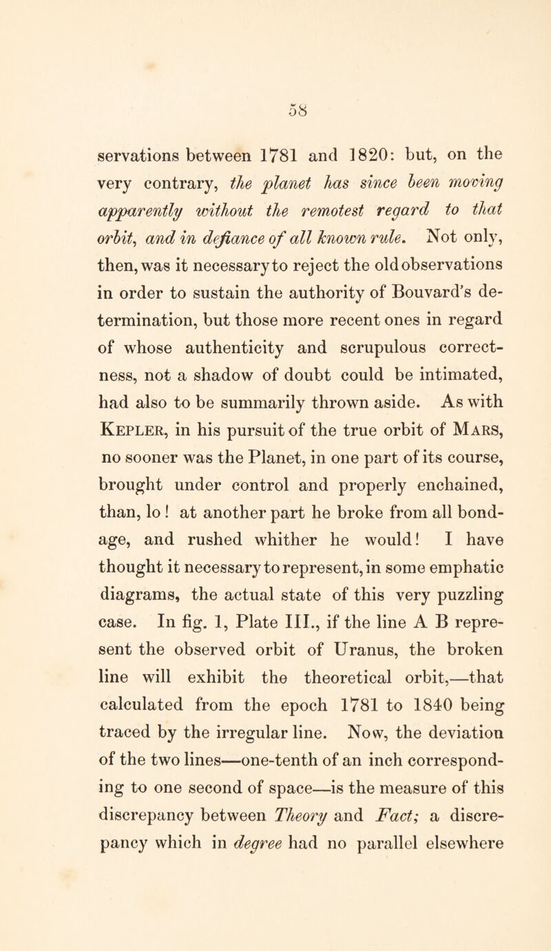 servations between 1781 and 1820: but, on the very contrary, the 'planet has since been moving apparently without the remotest regard to that orbit, and in defiance of all known rule. Not only, then, was it necessary to reject the old observations in order to sustain the authority of Bouvard’s de¬ termination, but those more recent ones in regard of whose authenticity and scrupulous correct¬ ness, not a shadow of doubt could be intimated, had also to be summarily thrown aside. As with Kepler, in his pursuit of the true orbit of Mars, no sooner was the Planet, in one part of its course, brought under control and properly enchained, than, lo ! at another part he broke from all bond¬ age, and rushed whither he would! I have thought it necessary to represent, in some emphatic diagrams, the actual state of this very puzzling case. In fig. 1, Plate III., if the line A B repre¬ sent the observed orbit of Uranus, the broken line will exhibit the theoretical orbit,—that calculated from the epoch 1781 to 1840 being traced by the irregular line. Now, the deviation of the two lines—one-tenth of an inch correspond¬ ing to one second of space—is the measure of this discrepancy between Theory and Fact; a discre¬ pancy which in degree had no parallel elsewhere