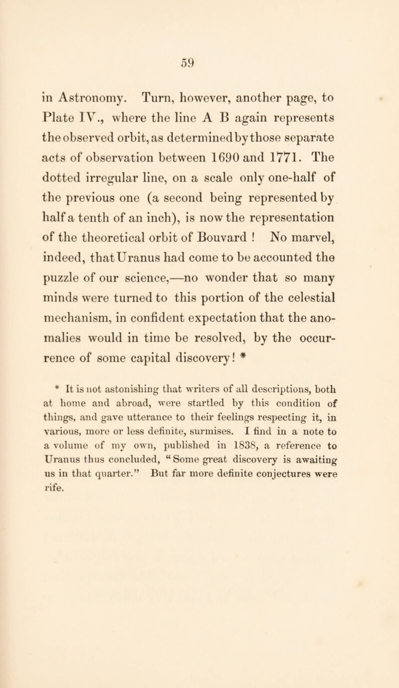 in Astronomy. Turn, however, another page, to Plate IV., where the line A B again represents the observed orbit, as determined by those separate acts of observation between 1690 and 1771. The dotted irregular line, on a scale only one-half of the previous one (a second being represented by half a tenth of an inch), is now the representation of the theoretical orbit of Bouvard ! No marvel, indeed, that Uranus had come to be accounted the puzzle of our science,—no wonder that so many minds were turned to this portion of the celestial mechanism, in confident expectation that the ano¬ malies would in time be resolved, by the occur¬ rence of some capital discovery! * * It is not astonishing that writers of all descriptions, both at home and abroad, were startled by this condition of things, and gave utterance to their feelings respecting it, in various, more or less definite, surmises. I find in a note to a volume of my own, published in 1838, a reference to Uranus thus concluded, “ Some great discovery is awaiting us in that quarter.” But far more definite conjectures were rife.