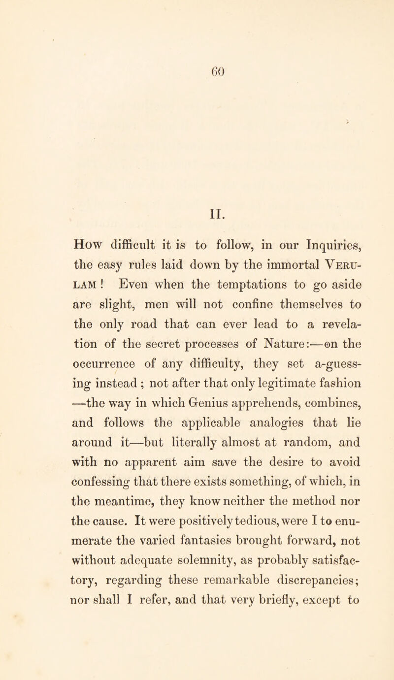 II. How difficult it is to follow, in our Inquiries, the easy rules laid down by the immortal Veru- lam ! Even when the temptations to go aside are slight, men will not confine themselves to the only road that can ever lead to a revela¬ tion of the secret processes of Nature:—on the occurrence of any difficulty, they set a-guess- ing instead ; not after that only legitimate fashion -—the way in which Genius apprehends, combines, and follows the applicable analogies that lie around it—but literally almost at random, and with no apparent aim save the desire to avoid confessing that there exists something, of which, in the meantime, they know neither the method nor the cause. It were positively tedious, were I to enu¬ merate the varied fantasies brought forward, not without adequate solemnity, as probably satisfac¬ tory, regarding these remarkable discrepancies; nor shall I refer, and that very briefly, except to