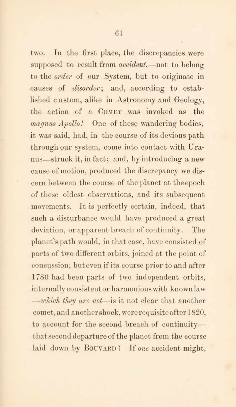 fil two. In the first place, the discrepancies were supposed to result from accident,—not to belong to the order of our System, but to originate in causes of disorder; and, according to estab¬ lished custom, alike in Astronomy and Geology, the action of a Comet was invoked as the magnus Apollo! One of these wandering bodies, it was said, had, in the course of its devious path through our system, come into contact with Ura¬ nus—struck it, in fact; and, by introducing a new cause of motion, produced the discrepancy we dis¬ cern between the course of the planet at the epoch of these oldest observations, and its subsequent movements. It is perfectly certain, indeed, that such a disturbance would have produced a great deviation, or apparent breach of continuity. The planet's path would, in that case, have consisted of parts of two different orbits, joined at the point of concussion; but even if its course prior to and after 1780 had been parts of two independent orbits, internally consistent or harmonious with known law —which they are not—is it not clear that another comet, and another shock, were requisite after 1820, to account for the second breach of continuity— that second departure of the planet from the course laid down by Bouvard ? If one accident might,