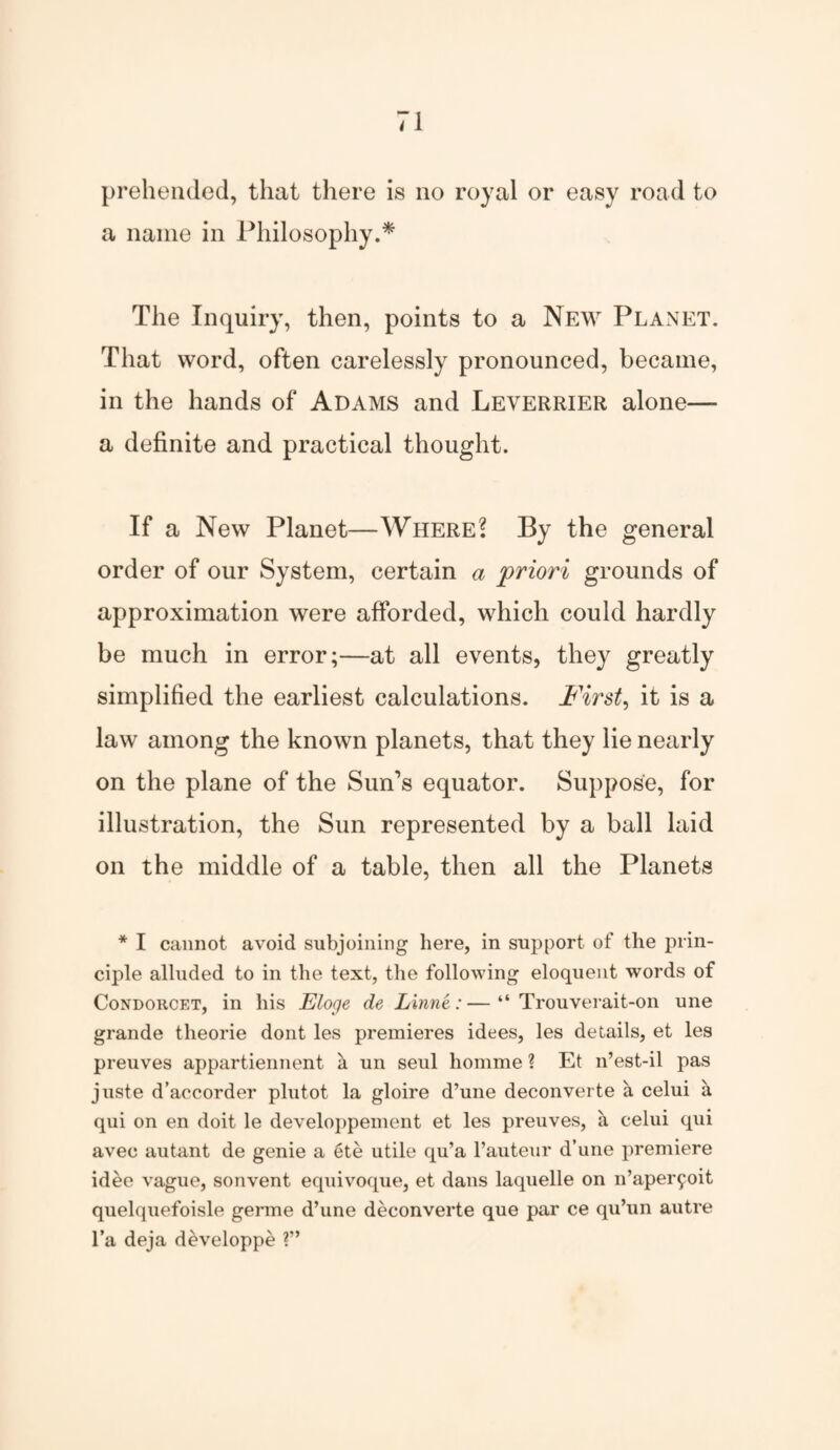 prehended, that there is no royal or easy road to a name in Philosophy.* The Inquiry, then, points to a New Planet. That word, often carelessly pronounced, became, in the hands of Adams and Leyerrier alone— a definite and practical thought. If a New Planet—Where? By the general order of our System, certain a 'priori grounds of approximation were afforded, which could hardly be much in error;—at all events, they greatly simplified the earliest calculations. First, it is a law among the known planets, that they lie nearly on the plane of the Sun’s equator. Suppose, for illustration, the Sun represented by a ball laid on the middle of a table, then all the Planets * I cannot avoid subjoining here, in support of the prin¬ ciple alluded to in the text, the following eloquent words of Condorcet, in his Eloge de Linne:—“ Trouverait-on une grande theorie dont les premieres idees, les details, et les preuves appartiennent k un seul homme ? Et n’est-il pas juste d’accorder plutot la gloire d’une deconverte a celui a qui on en doit le developpement et les preuves, & celui qui avec autant de genie a ete utile qu’a l’auteur d’une premiere idee vague, sonvent equivoque, et dans laquelle on n’aper^oit qnelquefoisle germe d’une deconverte que par ce qu’un autre l’a deja developpe ?”