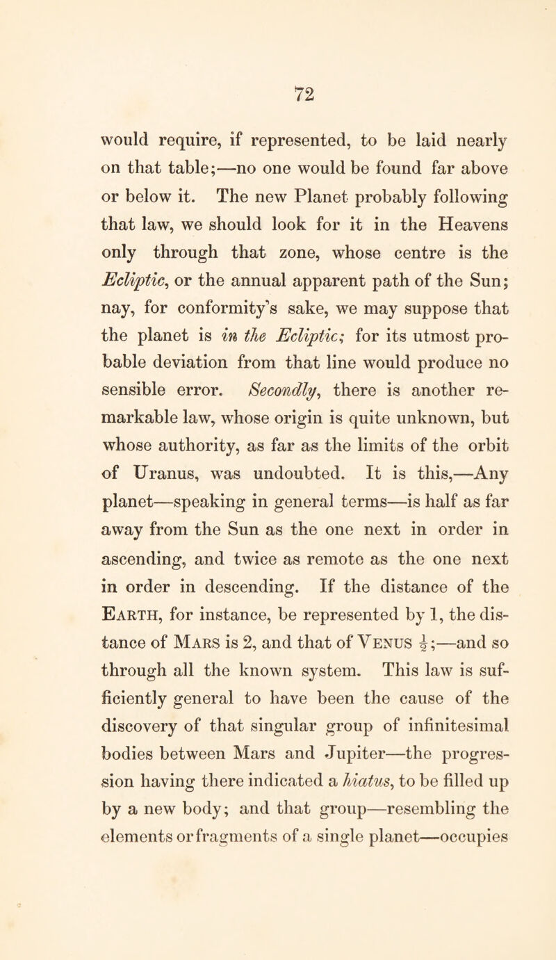 would require, if represented, to be laid nearly on that table;—no one would be found far above or below it. The new Planet probably following that law, we should look for it in the Heavens only through that zone, whose centre is the Ecliptic, or the annual apparent path of the Sun; nay, for conformity’s sake, we may suppose that the planet is in the Ecliptic; for its utmost pro¬ bable deviation from that line would produce no sensible error. Secondly, there is another re¬ markable law, whose origin is quite unknown, but whose authority, as far as the limits of the orbit of Uranus, was undoubted. It is this,—Any planet—speaking in general terms—is half as far away from the Sun as the one next in order in ascending, and twice as remote as the one next in order in descending. If the distance of the Earth, for instance, be represented by 1, the dis¬ tance of Mars is 2, and that of Venus J;—and so through all the known system. This law is suf¬ ficiently general to have been the cause of the discovery of that singular group of infinitesimal bodies between Mars and Jupiter—the progres¬ sion having there indicated a hiatus, to be filled up by a new body; and that group—resembling the elements or fragments of a single planet—occupies