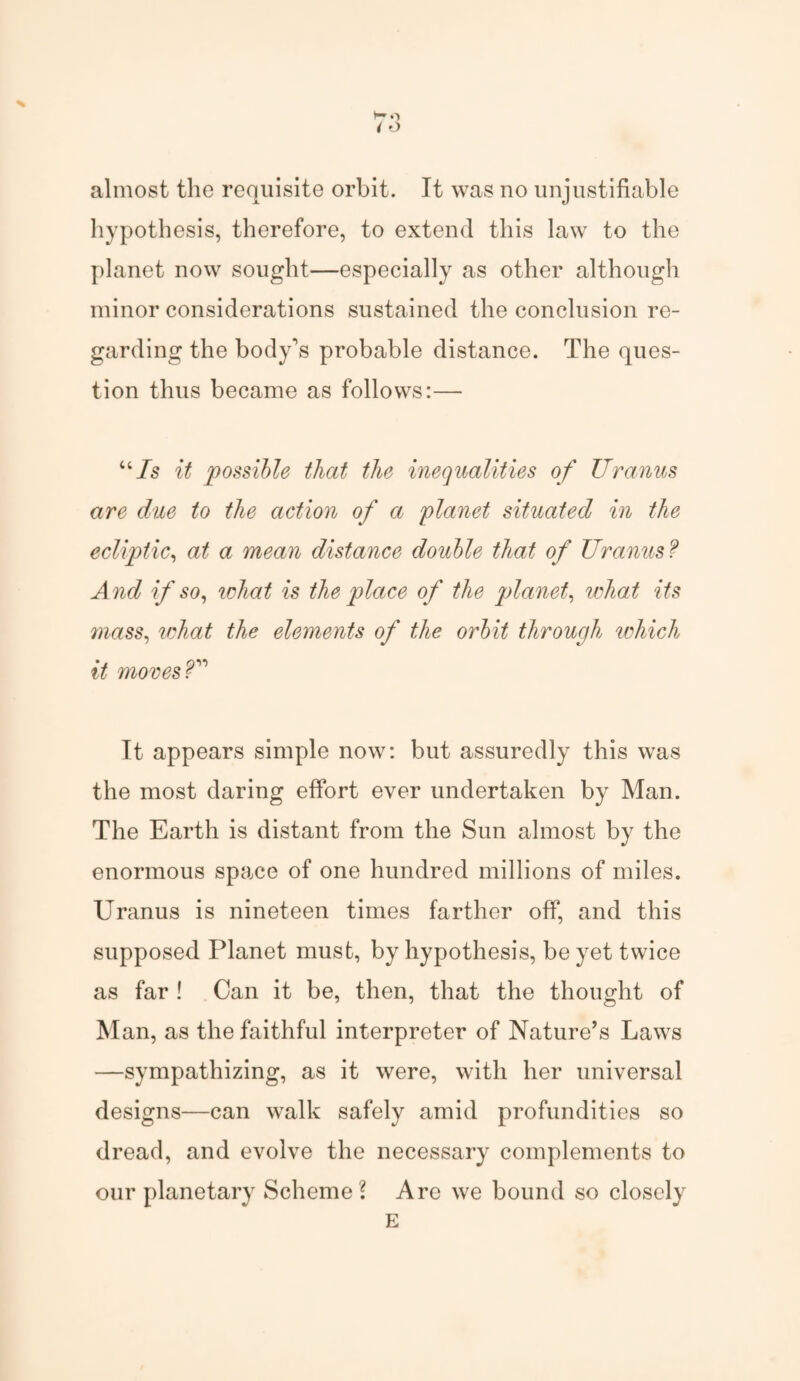h* o / o % almost the requisite orbit. It was no unjustifiable hypothesis, therefore, to extend this law to the planet now sought—especially as other although minor considerations sustained the conclusion re¬ garding the body's probable distance. The ques¬ tion thus became as follows:—■ uIs it possible that the inequalities of Uranus are due to the action of a planet situated in the ecliptic, at a mean distance double that of Uranus ? And if so, ichat is the place of the planet, what its mass, what the elements of the orbit through which it moves U It appears simple now: but assuredly this was the most daring effort ever undertaken by Man. The Earth is distant from the Sun almost by the enormous space of one hundred millions of miles. Uranus is nineteen times farther off, and this supposed Planet must, by hypothesis, be yet twice as far ! Can it be, then, that the thought of Man, as the faithful interpreter of Nature’s Laws —sympathizing, as it were, with her universal designs—can walk safely amid profundities so dread, and evolve the necessary complements to our planetary Scheme? Are we bound so closely E