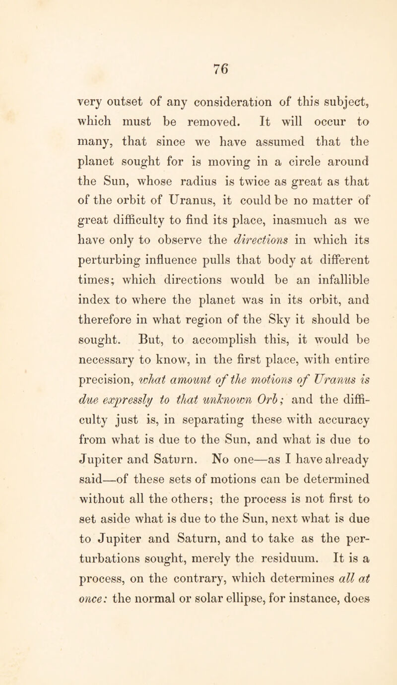 very outset of any consideration of this subject, which must be removed. It will occur to many, that since we have assumed that the planet sought for is moving in a circle around the Sun, whose radius is twice as great as that of the orbit of Uranus, it could be no matter of great difficulty to find its place, inasmuch as we have only to observe the directions in which its perturbing influence pulls that body at different times; which directions would be an infallible index to where the planet was in its orbit, and therefore in what region of the Sky it should be sought. But, to accomplish this, it wrould be necessary to know, in the first place, with entire precision, what amount of the motions of Uranus is due expressly to that unknown Orb; and the diffi¬ culty just is, in separating these with accuracy from what is due to the Sun, and what is due to Jupiter and Saturn. No one—as I have already said—of these sets of motions can be determined without all the others; the process is not first to set aside what is due to the Sun, next what is due to Jupiter and Saturn, and to take as the per¬ turbations sought, merely the residuum. It is a process, on the contrary, which determines all at once: the normal or solar ellipse, for instance, does