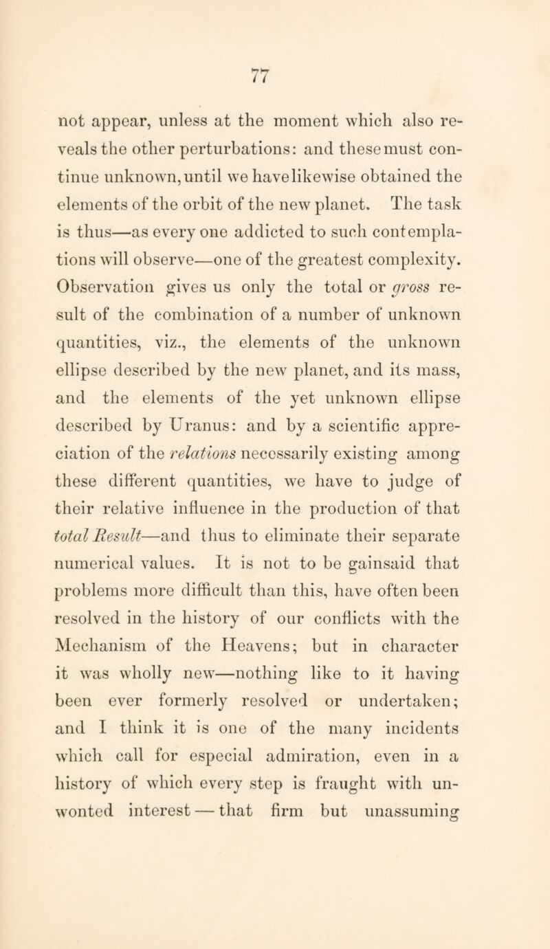 not appear, unless at the moment which also re¬ veals the other perturbations: and these must con¬ tinue unknown, until we have likewise obtained the elements of the orbit of the new planet. The task is thus—as everyone addicted to such contempla¬ tions will observe—one of the greatest complexity. Observation gives us only the total or gross re¬ sult of the combination of a number of unknown quantities, viz., the elements of the unknown ellipse described by the new planet, and its mass, and the elements of the yet unknown ellipse described by Uranus: and by a scientific appre¬ ciation of the relations necessarily existing among these different quantities, we have to judge of their relative influence in the production of that total Result—and thus to eliminate their separate numerical values. It is not to be gainsaid that problems more difficult than this, have often been resolved in the history of our conflicts with the Mechanism of the Heavens; but in character it was wholly new—nothing like to it having been ever formerly resolved or undertaken; and I think it is one of the many incidents which call for especial admiration, even in a history of which every step is fraught with un¬ wonted interest — that firm but unassuming