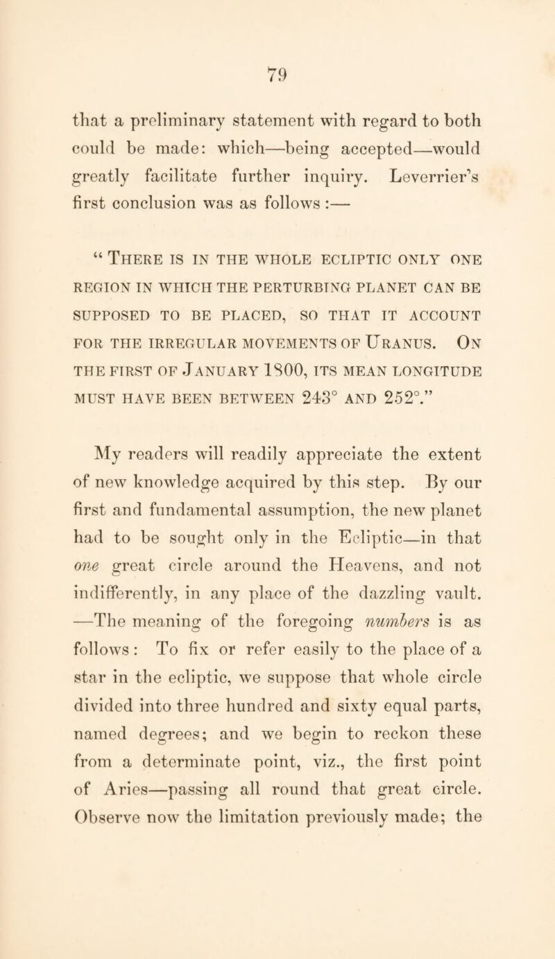 that a preliminary statement with regard to both could be made: which—being accepted—would greatly facilitate further inquiry. Leverriers first conclusion was as follows :— “ There is in the whole ecliptic only one REGION IN WHICH THE PERTURBING PLANET CAN BE SUPPOSED TO BE PLACED, SO THAT IT ACCOUNT FOR THE IRREGULAR MOVEMENTS OF URANUS. On THE FIRST OF JANUARY 1S00, ITS MEAN LONGITUDE MUST HAVE BEEN BETWEEN 243° AND 252°.” My readers will readily appreciate the extent of new knowledge acquired by this step. By our first and fundamental assumption, the new planet had to be sought only in the Ecliptic—in that one £reat circle around the Heavens, and not indifferently, in any place of the dazzling vault. —The meaning of the foregoing numbers is as follows : To fix or refer easily to the place of a star in the ecliptic, we suppose that whole circle divided into three hundred and sixty equal parts, named degrees; and we begin to reckon these from a determinate point, viz., the first point of Aries—passing all round that great circle. Observe now the limitation previously made; the